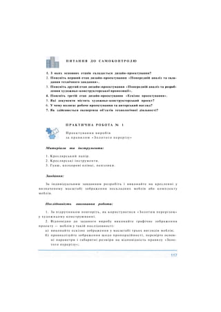 П И Т А Н Н Я Д О С А М О К О Н Т Р О Л Ю
1. З яких основних етапів складається дизайн-проектування?
2. Поясніть перший етап дизайн-проектування «Попередній аналіз та скла­
дання технічного завдання».
3. Поясніть другий етап дизайн-проектування «Попередній аналіз та розроб­
лення художньо-конструкторської пропозиції».
4. Поясніть третій етап дизайн-проектування «Ескізне проектування».
5. Які документи містить художньо-конструкторський проект?
6. У чому полягає робоче проектування та авторський нагляд?
7. Як здійснюється експертиза об'єктів технологічної діяльності?
Матеріали та інструменти:
1. Креслярський папір.
2. Креслярські інструменти.
3. Гуаш, кольорові олівці, пензлики.
Завдання:
За індивідуальним завданням розробіть і виконайте на кресленні у
визначеному масштабі зображення нескладних меблів або комплекту
меблів.
Послідовність виконання роботи:
1. За підручником повторіть, як користуватися «Золотим перерізом»
у художньому конструюванні.
2. Відповідно до заданого виробу виконайте графічне зображення
проекту — меблів у такій послідовності:
а) виконайте ескізне зображення у масштабі трьох виглядів меблів;
б) проаналізуйте зображення щодо пропорційності, перевірте основ­
ні параметри і габаритні розміри на відповідність правилу «Золо­
того перерізу»;
П Р А К Т И Ч Н А Р О Б О Т А № 1
Проектування виробів
за п р а в и л о м « З о л о т о г о перерізу»
 