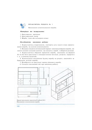 П Р А К Т И Ч Н А Р О Б О Т А № 3
Виконання к о м п о н у в а н н я в и р о б у
Матеріали та інструменти:
1. Креслярське приладдя.
2. Креслярський папір.
3. Фарби, гуаш або кольорові олівці.
Послідовність виконання роботи:
1. Користуючись підручником, повторіть суть такого етапу проекту­
вання виробу, як ескізне компонування.
2. Використовуючи оптимальний варіант зовнішньої форми виробу, ви­
значте основні складові одиниці, що входять у виріб, і габаритні розміри.
3. Користуючись обраним варіантом виробу, виконайте на форматі
A3 чи А2 його креслення із використанням виглядів, розрізів, перерізів і
т. п. у певному масштабі.
4. Компонуючи внутрішню будову виробу на розрізі, виконайте за­
барвлення деталей виробу.
5. Відобразьте на кресленні зорову рівновагу виробу.
6. Складіть письмовий звіт про виконану роботу.
 