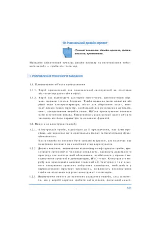 Основні поняття: дизайн-проект, зразки-
аналоги, прототипи.
1.1. Призначення об'єкта проектування
1.1.1. Виріб призначений для повсякденної експлуатації як підставка
під телевізор удома або в офісі.
1.1.2. Виріб має відповідати санітарно-гігієнічним, ергономічним нор­
мам, нормам техніки безпеки. Тумба повинна мати полички під
різні види електроапаратури; місце для зберігання касет, ком­
пакт-дисків тощо; простір, необхідний для розміщення журналів,
книг, декоративних виробів тощо. Об'єкт проектування повинен
мати естетичний вигляд. Ефективність експлуатації цього об'єкта
залежить від його параметрів та основних функцій.
1.2. Вимоги до конструкції виробу
1.2.1. Конструкція тумби, відповідно до її призначення, має бути про­
стою, але водночас мати оригінальну форму та багатогранну функ­
ціональність.
Колір виробу не повинен бути занадто яскравим, але водночас має
позитивно впливати на емоційний стан користувачів.
1.2.2. Досить важливо, визначаючи відповідну конфігурацію тумби, вра­
ховувати ергономічні чинники споживача, наявність додаткового
простору для експлуатації обладнання, необхідного у процесі ви­
користання сучасної відеоапаратури, DVD тощо. Конструкція ви­
робу має враховувати основні тенденції архітектурного та стильо­
вого планування сучасних побутових приміщень, мобільність у
переплануванні простору приміщень, можливість використання
тумби як підставки під різні конструкції телевізорів.
1.2.3. Визначаючи вимоги до основних складових виробу, слід зазначи­
ти, що у виробі доречно зробити дві шухляди, розміщені симет-
Наведемо орієнтовний приклад дизайн-проекту на виготовлення мебле­
вого виробу — тумби під телевізор.
 