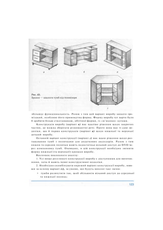 збільшує функціональність. Разом з тим цей варіант виробу занадто гро­
міздкий, особливо його прямокутна форма. Форму виробу тут варто було
б зробити більш стилізованою, обтічної форми, із « м ' я к и м и » кутами.
Конструкція виробу (варіант в) має вдаліше рішення щодо закритих
частин, де можна зберігати різноманітні речі. Проте вона має ті самі не­
доліки, що й перша конструкція (варіант а) щодо нижньої та верхньої
деталей виробу.
Останній варіант конструкції (варіант г) має вдале рішення щодо роз­
ташування тумб з поличками для додаткових аксесуарів. Разом з тим
нижня та середня полички мають недостатньо вільний доступ до DVD че­
рез компоновку тумб. Очевидно, в цій конструкції необхідно змінити
форму нижньої (та верхньої) кришки виробу.
Висновок виконаного аналізу:
1. Усі вище розглянуті конструкції виробу є доступними для виготов­
лення, хоча й мають певні конструктивні недоліки.
2. Необхідно скомбінувати окремий варіант конструкції виробу, взяв­
ши за основу варіант (г), за умови, що будуть внесені такі зміни:
• тумби розмістити так, щоб збільшити вільний доступ до середньої
та нижньої полиць;
 