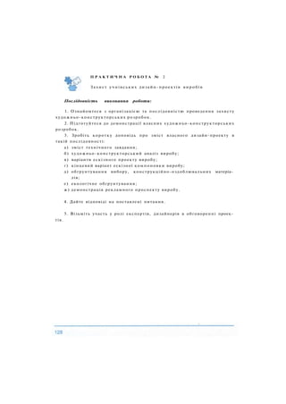 П Р А К Т И Ч Н А Р О Б О Т А № 2
Захист учнівських дизайн-проектів виробів
Послідовність виконання роботи:
1. Ознайомтеся з організацією та послідовністю проведення захисту
художньо-конструкторських розробок.
2. Підготуйтеся до демонстрації власних художньо-конструкторських
розробок.
3. Зробіть коротку доповідь про зміст власного дизайн-проекту в
такій послідовності:
а) зміст технічного завдання;
б) художньо-конструкторський аналіз виробу;
в) варіанти ескізного проекту виробу;
г) кінцевий варіант ескізної компоновки виробу;
д) обґрунтування вибору, конструкційно-оздоблювальних матеріа­
лів;
е) екологічне обґрунтування;
ж) демонстрація рекламного проспекту виробу.
4. Дайте відповіді на поставлені питання.
5. Візьміть участь у ролі експертів, дизайнерів в обговоренні проек­
тів.
 