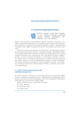 Основні поняття: засоби праці, виробни­
чі сили, виробничі відносини, економічна
система, витрати виробництва, собі­
вартість, ціна та прибуток.
Перед виготовленням запланованого виробу необхідно з'ясувати, чи є
проект економічно вигідним, чи є потреба в заміні окремих конструктив­
них елементів, технології виготовлення виробу в цілому, використаних
матеріалів тощо. Щ о б з'ясувати ці питання, здійснюють експертизу про­
екту.
Частково питання експертизи ми розглядали в попередньому розділі,
коли йшлося про основи дизайну у створенні виробу. Насправді експер­
тиза виробу нерозривно пов'язана з економікою виробництва і має досить
складну структуру. Це пояснюється тим, що виріб має багато характе­
ристик, не лише з погляду дизайнера, а й технолога, інженера, соціоло­
га, маркетолога. їх необхідно враховувати не лише під час виготовлення
дослідного зразка, а й після впровадження виробу в серійне виробниц­
тво. Однак головним в експертизі є його економічна частина, тому корот­
ко розглянемо економічне обґрунтування виробу з позицій основ сучас­
ного виробництва.
В основу розвитку людського суспільства покладено матеріальне вироб­
ництво, створення матеріальних благ. Виробництво матеріальних благ у
кожній суспільно-економічній формації має свої специфічні особливості,
здійснюється за допомогою знарядь праці.
Процес праці включає три основні моменти:
праця людини;
предмети праці;
і засоби праці.
 