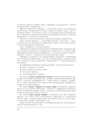 та частину вартості засобів праці, перенесену на продукцію у вигляді
амортизаційних відрахувань.
Вартість необхідного продукту є сукупністю витрат для відтворення
робочої сили і складається не тільки з коштів на оплату праці, а ще й із
грошових виплат і безплатних послуг із суспільних фондів споживання,
які в собівартості промислової продукції відображені частково, у вигляді
відрахувань на соціальне страхування.
Обидві ці частини забезпечують просте відтворення виробництва.
Третя частина вартості — додатковий продукт суспільства — вико­
ристовується для розширення виробництва, виплат і безплатних послуг
із суспільних фондів споживання.
Отже, собівартість є основою вартості.
Собівартість продукції визначається індивідуальними затратами пра­
ці в умовах досягнутого на конкретному підприємстві технічного рівня
виробництва (індивідуальна собівартість), тим часом як вартість продук­
ції (робіт, послуг) — затратами суспільно необхідної праці.
Собівартість продукції як найважливіший інструмент вимірювання
рівня затрат суспільної праці є основою для формування і вдосконалення
цін, визначення доходу, прибутку, рентабельності та інших фінансових
показників.
До виробничої собівартості продукції (робіт, послуг) включаються:
прямі матеріальні витрати;
прямі витрати на оплату праці;
інші прямі витрати;
загальновиробничі витрати.
До складу прямих матеріальних витрат включається вартість си­
ровини та основних матеріалів, що утворюють основу вироблюваної про­
дукції, куплених напівфабрикатів і комплектуючих виробів, допоміж­
них та інших матеріалів, які можуть бути безпосередньо зараховані до
конкретного об'єкта витрат.
До складу прямих витрат на оплату праці включаються заробітна
плата та інші виплати робітникам, зайнятим у виробництві продукції,
виконанні робіт або наданні послуг, які можуть бути безпосередньо зара­
ховані до конкретного об'єкта витрат.
До складу інших прямих витрат включаються всі інші виробничі
витрати, які можуть бути безпосередньо зараховані до конкретного
об'єкта витрат, зокрема відрахування на соціальні заходи, плата за орен­
ду земельних ділянок, амортизація тощо.
Серед економічних категорій, що використовуються в ринковому ме­
ханізмі господарювання, є ціна.
 