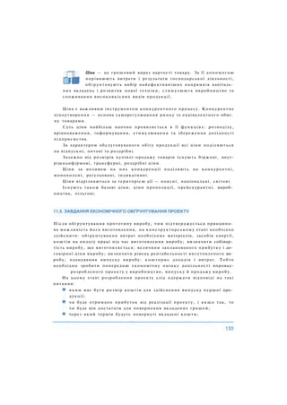 Ціна — це грошовий вираз вартості товару. За її допомогою
порівнюють витрати і результати господарської діяльності,
обґрунтовують вибір найефективніших напрямків капіталь­
них вкладень і розвиток нової техніки, стимулюють виробництво та
споживання високоякісних видів продукції.
Ціна є важливим інструментом конкурентного процесу. Конкурентне
ціноутворення — основа саморегулювання ринку та еквівалентного обмі­
ну товарами.
Суть ціни найбільш наочно проявляється в її функціях: розподілу,
врівноваження, інформування, стимулювання та збереження дохідності
підприємства.
За характером обслуговуваного обігу продукції всі ціни поділяються
на відпускні, оптові та роздрібні.
Залежно від розмірів купівлі-продажу товарів існують біржові, внут-
рішньофірмові, трансферні, роздрібні ціни.
Ціни за впливом на них конкуренції поділяють на конкурентні,
монопольні, регульовані, індикативні.
Ціни відрізняються за територією дії — поясні, національні, світові.
Існують також базові ціни, ціни пропозиції, прейскурантні, вироб­
ництва, пільгові.
Після обґрунтування прототипу виробу, чим підтверджується принципо­
ва можливість його виготовлення, на конструкторському етапі необхідно
здійснити: обґрунтування витрат необхідних матеріалів, засобів енергії,
коштів на оплату праці під час виготовлення виробу; визначити собівар­
тість виробу, що виготовляється; величини запланованого прибутку і до­
говірної ціни виробу; визначити рівень рентабельності виготовленого ви­
робу; планування випуску виробу: кошторис доходів і витрат. Тобто
необхідно зробити попередню економічну оцінку доцільності впровад-
розробленого проекту у виробництво, випуску й продажу виробу.
На цьому етапі розроблення проекту слід одержати відповіді на такі
питання:
яким має бути розмір коштів для здійснення випуску першої про­
дукції;
чи буде отримано прибуток від реалізації проекту, і я к щ о так, то
чи буде він достатнім для повернення вкладених грошей;
через який термін будуть повернуті вкладені кошти;
 