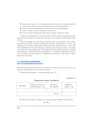 наскільки ємним за платоспроможним попитом, перспективами і
конкуренцією буде прогнозований ринок нової продукції;
я к о ю є планова собівартість продукції, яку розробляють;
яким є обсяг випуску продукції на ринок;
скільки років триватиме реалізація товару на ринку тощо.
У процесі попереднього економічного аналізу корисно визначити дій­
сну вартість майбутніх грошових потоків, яку генерує інноваційна про­
дукція.
Питання прибутку може бути вирішальним для багатьох видів інно­
ваційної продукції. Я к щ о неможливо продати продукцію за ціною, що
перекриває очікувані виробничі витрати і будь-які пов'язані з цим пла­
тежі (виробничі накладні витрати, торговельні витрати тощо), то немає
сенсу братися за розроблення. Економічна оцінка спроектованого виробу
здійснюється на підставі його порівняння з відомими зразками-аналога-
ми і включає оцінку наявності недорогих матеріалів, можливості вико­
ристання відходів.
Т а б л и ц я 7
Розрахунок витрат матеріалів
Матеріал
Вартість одиниці
вимірювання, грн
Витрати
матеріалів
Вартість
витрат, грн
Разом
обчислити вартість витрат на електроенергію Це під час роботи:
Економічне оцінювання об'єкта і процесу технологічної діяльності до­
цільно здійснювати у такій послідовності:
визначити витрати матеріалів (табл. 7):
 