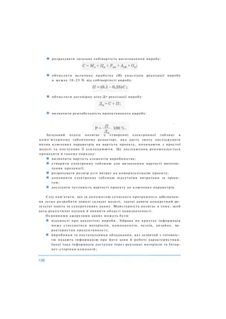 розрахувати загальну собівартість виготовлення виробу:
обчислити величину прибутку (П) унаслідок реалізації виробу
в межах 10-25 % від собівартості виробу:
обчислити договірну ціну Дц реалізації виробу:
визначити рентабельність проектованого виробу:
»
Загальний підхід полягає у створенні електронної таблиці в
комп'ютерному табличному редакторі, яка дасть змогу досліджувати
вплив ключових параметрів на вартість проекту, починаючи з простої
моделі та поступово її ускладнюючи. Це дослідження рекомендується
проводити в такому порядку:
визначити вартість елементів виробництва;
створити електронну таблицю для визначення вартості виготов­
лення продукції;
розрахувати розмір усіх витрат на комерціалізацію проекту;
доповнити електронну таблицю відсутніми витратами за проек­
том;
дослідити чутливість вартості проекту до ключових параметрів.
Слід пам'ятати, що за допомогою сучасного програмного забезпечен­
ня легко розробити доволі складні моделі, здатні давати конкретний ре­
зультат навіть за суперечливих даних. Майстерність полягає в тому, щоб
дати реалістичні оцінки й виявити області невизначеності.
Основними джерелами даних можуть бути:
відомості про аналогічні вироби. Зібрана по крихтах інформація
може стосуватися матеріалів, компонентів, вузлів, дизайну, ха­
рактеристик продуктивності;
виробники та постачальники обладнання, які зазвичай з готовніс­
тю надають інформацію про його ціни й робочі характеристики.
Іноді така інформація доступна через рекламні матеріали та Інтер-
нет-сторінки компаній;
 