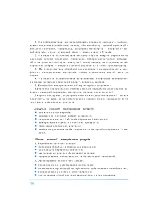 1. На підприємствах, що переробляють первинну сировину, застосо­
вують показник (коефіцієнт) виходу, або видобутку, готової продукції з
вихідної сировини. Наприклад, кольорова металургія — коефіцієнт ви­
добутку міді з руди, цукровий завод — вихід цукру з буряків.
2. На окремих підприємствах використовують витрати сировини на
одиницю готової продукції. Наприклад, підприємства чорної металур­
гії — витрати залізної руди, коксу на 1 тонну чавуну, на підприємстві мі­
неральних добрив — витрати сірчаної кислоти на 1 тонну суперфосфату.
3. На підприємствах обробної промисловості використовують кое­
фіцієнт використання матеріалів, тобто відношення чистої ваги до
норми.
4. На окремих підприємствах розраховують коефіцієнт використан­
ня площі матеріалу (листовий прокат, тканина, шкіра).
5. Коефіцієнт використання об'єму матеріалу (деревина).
Ефективне використання обігових фондів передбачає розв'язання за­
вдань з економії сировини, матеріалів, палива, електроенергії.
Джерела показують, за рахунок чого можна досягти економії, шляхи
показують, як саме, за допомогою яких заходів можна заощадити ті чи
інші види матеріальних ресурсів.
Джерела економії матеріальних ресурсів:
зниження маси виробів;
зменшення питомих витрат матеріалів;
скорочення витрат і відходів сировини і матеріалів;
використання відходів і побічних продуктів;
утилізація вторинних ресурсів;
заміна натуральних видів сировини та матеріалів штучними їх ви­
дами.
Шляхи економії матеріальних ресурсів
1. Виробничо-технічні заходи:
первинна обробка та збагачення сировини;
комплексна переробка сировини;
застосування ресурсозберігаючої техніки;
запровадження маловідходної та безвідходної технології.
2. Організаційно-економічні заходи:
удосконалення матеріальних нормативів;
поліпшення організації матеріального забезпечення виробництва;
упорядкування системи ціноутворення;
застосування дієвої системи економічного стимулювання.
 