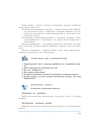 Серед джерел і шляхів економії матеріальних ресурсів найбільше
уваги можна приділити:
комплексній переробці сировини — процесу промислової перероб­
ки, результатом якого є добування з вихідної сировини всіх ко­
рисних її компонентів та повне використання їх, включаючи і тех­
нологічні відходи;
вторинним матеріальним ресурсам — залишкам сировини, відхо­
дам виробництва і споживання, які можуть бути використані у
виробництві.
Відходи виробництва — це залишки сировини і матеріалів, які втра­
тили початкову споживчу вартість (обривки, стружка, технічне масло,
жом).
Відходи споживання — виробничі (брухт, гума, тара), побутові спо­
живання (ношені речі, одяг, макулатура).
1. Охарактеризуйте зміст і структуру виробничих сил і виробничих відно­
син.
2. Дайте характеристику економічної системи.
3. Що таке «собівартість»?
4. Що впливає на ціну товару?
5. Розкрийте послідовність (алгоритм) економічного оцінювання проекту.
6. Назвіть джерела та шляхи економії матеріальних ресурсів. Чим вони
відрізняються?
Обладнання та матеріали:
Проектно-технологічна документація, комп'ютер, доступ до мережі
Інтернет.
Послідовність виконання роботи:
Перевірте економічне оцінювання вашого проекту за наступним алго­
ритмом:
З А П И Т А Н Н Я Д Л Я С А М О К О Н Т Р О Л Ю
П Р А К Т И Ч Н А Р О Б О Т А
Економічне оцінювання проекту
 