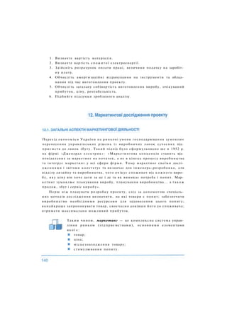 1. Визначте вартість матеріалів.
2. Визначте вартість спожитої електроенергії.
3. Здійсніть розрахунок оплати праці, величини податку на заробіт­
ну плату.
4. Обчисліть амортизаційні відрахування на інструменти та облад­
нання під час виготовлення проекту.
5. Обчисліть загальну собівартість виготовлення виробу, очікуваний
прибуток, ціну, рентабельність.
6. Підбийте підсумки зробленого аналізу.
Перехід економіки України на ринкові умови господарювання зумовлює
перенесення управлінських рішень із виробничих ланок сучасних під­
приємств до ланок збуту. Такий підхід було сформульовано ще в 1952 р.
на фірмі «Дженерал електрик»: «Маркетингова концепція ставить від­
повідальних за маркетинг на початок, а не в кінець процесу виробництва
та інтегрує маркетинг у всі сфери фірми. Тому маркетинг своїми дослі­
дженнями і звітами констатує та визначає для інженера-розробника, для
відділу дизайну та виробництва, чого очікує споживач від кожного виро­
бу, яку ціну він хоче дати за це і де та як виникає потреба і попит. Мар­
кетинг зумовлює планування виробу, планування виробництва... а також
продаж, збут і сервіс виробу».
Перш ніж планувати розробку проекту, слід за допомогою спеціаль­
них методів дослідження визначити, на які товари є попит; забезпечити
виробництво необхідними ресурсами для задоволення цього попиту;
якнайкраще запропонувати товар, своєчасно довівши його до споживача;
отримати максимально можливий прибуток.
Таким чином, маркетинг — це комплексна система управ­
ління ринком (підприємствами), основними елементами
якої є:
товар;
ціна;
місцезнаходження товару;
стимулювання попиту.
 