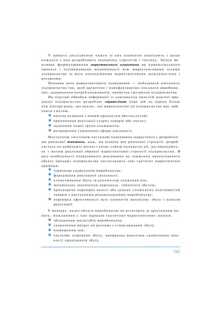 У процесі дослідження кожен із цих елементів аналізують і щодо
кожного з них розробляють відповідну стратегію і тактику. Звідси ви­
пливає формулювання маркетингового планування як управлінського
процесу і підтримування відповідності між маркетинговими цілями
підприємства та його потенційними маркетинговими можливостями і
ресурсами.
Основна мета маркетингового планування — побудувати діяльність
підприємства так, щоб органічно і найефективніше поєднати виробниц­
тво, задоволення потреб споживачів, прибуток і розвиток підприємства.
На підставі обробки інформації із самоаналізу якостей власної про­
дукції підприємство розробляє стратегічний план дій на період більш
ніж півтора року, що вказує, які маркетингові дії підприємство має здій­
снити з метою:
виходу на ринок з новим продуктом або послугою;
припинення реалізації старих товарів або послуг;
залучення нової групи споживачів;
розширення (звуження) сфери діяльності.
Наступною змістовою частиною планування маркетингу є розроблен­
ня ринкової тактики, яка, на відміну від ринкової стратегії, розроб­
ляється на найближчі місяці і являє собою конкретні дії, що виконують­
ся з метою реалізації обраної маркетингової стратегії підприємства. В
разі необхідності оперативного реагування на зниження проектованого
обсягу продажу підприємства застосовують такі тактичні маркетингові
прийоми:
термінове скорочення виробництва;
форсування рекламної діяльності;
стимулювання збуту за допомогою зниження цін;
матеріальне заохочення персоналу, зайнятого збутом;
прискорена перевірка якості або деяких споживчих властивостей
товарів з наступними рекомендаціями виробництву;
перевірка ефективності всіх елементів механізму збуту і каналів
реалізації.
У випадку, якщо обсяги виробництва не встигають за зростанням по­
питу, можливими є такі варіанти тактичних маркетингових заходів:
збільшення масштабів виробництва;
скорочення витрат на рекламу і стимулювання збуту;
підвищення цін;
часткове згортання збуту, наприклад внаслідок скорочення кіль­
кості працівників збуту.
 