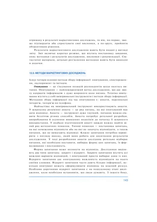 Існує чотири основні методи збору інформації: опитування, спостережен­
ня, експеримент та імітація.
Опитування — це з'ясування позицій респондентів щодо якогось пи­
тання. Опитування — найпоширеніший метод дослідження, що дає змо­
гу одержати інформацію з дуже широкого кола питань. Техніка опиту­
вання містить у собі вимірювальні інструменти і методи збору інформації.
Методами збору інформації під час опитування є: анкети, персональні
інтерв'ю, інтерв'ю по телефону.
Найчастіше як вимірювальний інструмент використовують анкети.
У широкому розумінні анкета — це ряд питань, на які опитуваний має
дати відповіді. Анкета — інструмент дуже гнучкий, питання можна ста­
вити безліччю різних способів. Анкета потребує ретельної розробки,
випробування й усунення виявлених недоліків до початку її широкого
використання. У недбало підготовленій анкеті завжди можна знайти ці­
лий ряд методичних помилок. Типові помилки — постановка запитань,
на які неможливо відповісти або на які не захочуть відповідати, а також
питання, що не вимагають відповіді. Кожне запитання потрібно переві­
рити з погляду внеску, який воно робить для досягнення результатів
дослідження. У ході розроблення анкети дослідник ретельно відбирає
питання, які необхідно поставити, вибирає форму цих запитань, їх фор­
мулювання і послідовність.
Форма запитання може вплинути на відповідь. Дослідники виділя­
ють два типи запитань: закриті і відкриті. Закрите запитання містить усі
можливі варіанти відповідей, і опитуваний просто вибирає один із них.
Відкрите запитання дає опитуваному можливість відповідати на нього
своїми словами. Відкриті запитання часто дають більше інформації, ос­
кільки опитувані можуть сформулювати відповідь на власний розсуд.
Особливо доречними відкриті запитання є на пошуковому етапі дослі­
дження, коли необхідно встановити, що люди думають. З іншого боку,
отриману в результаті маркетингових досліджень, то він, по-перше, змо­
же підтвердити або спростувати свої висновки, а по-друге, прийняти
обґрунтоване рішення.
Результати маркетингового дослідження мають бути подані у вигляді
звіту. Звіт включає коротке резюме, що містить постановку завдання,
опис методики і результатів дослідження, висновки і рекомендації. Ста­
тистичні матеріали, детальні роз'яснення методики мають бути винесені
в додатки.
 