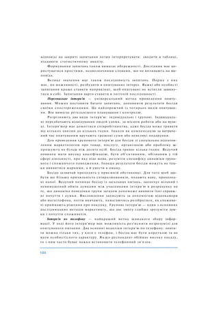 відповіді на закриті запитання легше інтерпретувати: зводити в таблиці,
піддавати статистичному аналізу.
Формування запитань також вимагає обережності. Дослідник має ко­
ристуватися простими, недвозначними словами, що не впливають на від­
повідь.
Велике значення має також послідовність запитань. Перше з них
має, по можливості, розбудити в опитуваних інтерес. Важкі або особисті
запитання краще ставити наприкінці, щоб опитувані не встигли замкну­
тися в собі. Запитання варто ставити в логічній послідовності.
Персональне інтерв'ю — універсальний метод проведення опиту­
вання. Можна поставити багато запитань, доповнити результати бесіди
своїми спостереженнями. Це найдорожчий із чотирьох видів опитуван­
ня. Він вимагає ретельнішого планування і контролю.
Розрізняють два види інтерв'ю: індивідуальні і групові. Індивідуаль­
ні передбачають відвідування людей удома, за місцем роботи або на вули­
ці. Інтерв'юер має домогтися співробітництва, адже бесіда може тривати
від кількох хвилин до кількох годин. Інколи як компенсацію за витраче­
ний час опитуваним вручають грошові суми або невеликі подарунки.
Для проведення групового інтерв'ю для бесіди зі спеціально підготов­
леним маркетологом про товар, послугу, організацію або проблему за­
прошують не більш ніж десять осіб. Бесіда триває кілька годин. Ведучий
повинен мати високу кваліфікацію, бути об'єктивним, обізнаним у тій
сфері діяльності, про яку піде мова, розуміти специфіку динаміки групо­
вого і споживчого поводження. Інакше результати бесіди можуть не тіль­
ки виявитися марними, а й увести в оману.
Бесіда зазвичай проходить у приємній обстановці. Для того щоб здо­
бути ще більшу прихильність співрозмовників, подають каву, прохолод­
ні напої. Ведучий починає бесіду із загальних питань, заохочує вільний і
невимушений обмін думками між учасниками інтерв'ю в розрахунку на
те, що динаміка поведінки групи загалом допоможе виявити їхні справж­
ні почуття і думки. Висловлення записують за допомогою відеокамери
або магнітофона, потім вивчають, намагаючись розібратися, як спожива­
чі приймають рішення про покупку. Групове інтерв'ю — один з основних
дослідницьких методів маркетингу, що дає змогу глибше зрозуміти дум­
ки і почуття споживачів.
Інтерв'ю по телефону — найкращий метод швидкого збору інфор­
мації. У ході його інтерв'юер має можливість роз'яснити незрозумілі для
опитуваного питання. Два основні недоліки інтерв'ю по телефону: опита­
ти можна тільки тих, у кого є телефон, і бесіда має бути короткою та не
мати особистісного характеру. Я к щ о респондент обіймає високу посаду,
то з ним часто буває важко встановити телефонний зв'язок.
 