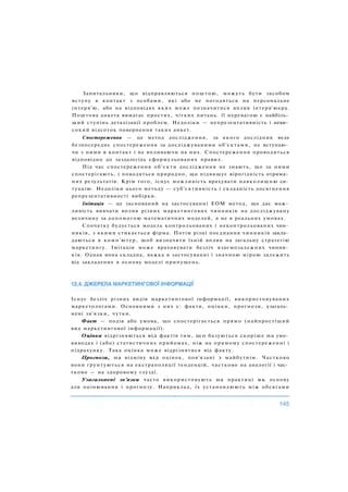 Запитальники, що відправляються поштою, можуть бути засобом
вступу в контакт з особами, які або не погодяться на персональне
інтерв'ю, або на відповідях яких може позначитися вплив інтерв'юера.
Поштова анкета вимагає простих, чітких питань. її перевагою є найбіль­
ший ступінь деталізації проблем. Недоліки — непрезентативність і неви­
сокий відсоток повернення таких анкет.
Спостереження — це метод дослідження, за якого дослідник веде
безпосереднє спостереження за досліджуваними об'єктами, не вступаю­
чи з ними в контакт і не впливаючи на них. Спостереження проводиться
відповідно до заздалегідь сформульованих правил.
Під час спостереження об'єкти дослідження не знають, що за ними
спостерігають, і поводяться природно, що підвищує вірогідність отрима­
них результатів. Крім того, існує можливість врахувати навколишню си­
туацію. Недоліки цього методу — суб'єктивність і складність досягнення
репрезентативності вибірки.
Імітація — це заснований на застосуванні ЕОМ метод, що дає мож­
ливість вивчати вплив різних маркетингових чинників на досліджувану
величину за допомогою математичних моделей, а не в реальних умовах.
Спочатку будується модель контрольованих і неконтрольованих чин­
ників, з якими стикається фірма. Потім різні поєднання чинників закла­
даються в комп'ютер, щоб визначити їхній вплив на загальну стратегію
маркетингу. Імітація може враховувати безліч взаємозалежних чинни­
ків. Однак вона складна, важка в застосуванні і значною мірою залежить
від закладених в основу моделі припущень.
Існує безліч різних видів маркетингової інформації, використовуваних
маркетологами. Основними з них є: факти, оцінки, прогнози, узагаль­
нені зв'язки, чутки.
Факт — подія або умова, що спостерігається прямо (найпростіший
вид маркетингової інформації).
Оцінки відрізняються від фактів тим, щ о базуються скоріше на умо­
виводах і (або) статистичних прийомах, ніж на прямому спостереженні і
підрахунку. Така оцінка може відрізнятися від факту.
Прогнози, на відміну від оцінок, пов'язані з майбутнім. Частково
вони ґрунтуються на екстраполяції тенденцій, частково на аналогії і час­
тково — на здоровому глузді.
Узагальнені зв'язки часто використовують на практиці як основу
для оцінювання і прогнозу. Наприклад, їх установлюють між обсягами
 