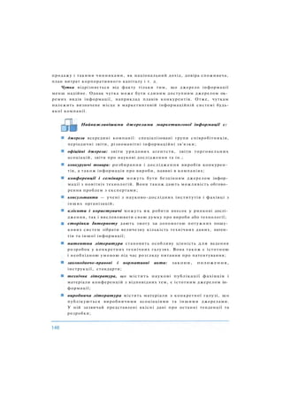 продажу і такими чинниками, як національний дохід, довіра споживача,
план витрат корпоративного капіталу і т. д.
Чутка відрізняється від факту тільки тим, що джерело інформації
менш надійне. Однак чутка може бути єдиним доступним джерелом ок­
ремих видів інформації, наприклад планів конкурентів. Отже, чуткам
належить визначене місце в маркетинговій інформаційній системі будь-
якої компанії.
Найважливішими джерелами маркетингової інформації є:
джерела всередині компанії: спеціалізовані групи співробітників,
періодичні звіти, різноманітні інформаційні зв'язки;
офіційні джерела: звіти урядових агентств, звіти торговельних
асоціацій, звіти про наукові дослідження та ін.;
конкуруючі товари: розбирання і дослідження виробів конкурен­
тів, а також інформація про вироби, наявні в компаніях;
конференції і семінари можуть бути безцінним джерелом інфор­
мації з новітніх технологій. Вони також дають можливість обгово­
рення проблем з експертами;
консультанти — учені з науково-дослідних інститутів і фахівці з
інших організацій;
клієнти і користувачі можуть як робити внесок у ринкові дослі­
дження, так і висловлювати свою думку про вироби або технології;
сторінки Інтернету дають змогу за допомогою потужних пошу­
кових систем зібрати величезну кількість технічних даних, патен­
тів та іншої інформації;
патентна література становить особливу цінність для ведення
розробок у конкретних технічних галузях. Вона також є істотною
і необхідною умовою під час розгляду питання про патентування;
законодавчо-правові і нормативні акти: закони, положення,
інструкції, стандарти;
технічна література, що містить наукові публікації фахівців і
матеріали конференцій з відповідних тем, є істотним джерелом ін­
формації;
виробнича література містить матеріали з конкретної галузі, щ о
публікуються виробничими асоціаціями та іншими джерелами.
У ній зазвичай представлені якісні дані про останні тенденції та
розробки;
 