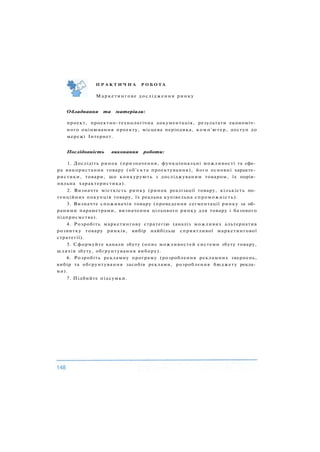 Обладнання та матеріали:
проект, проектно-технологічна документація, результати економіч­
ного оцінювання проекту, місцева періодика, комп'ютер, доступ до
мережі Інтернет.
Послідовність виконання роботи:
1. Дослідіть ринок (призначення, функціональні можливості та сфе­
ра використання товару (об'єкта проектування), його основні характе­
ристики, товари, що конкурують з досліджуваним товаром, їх порів­
няльна характеристика).
2. Визначте місткість ринку (ринок реалізації товару, кількість по­
тенційних покупців товару, їх реальна купівельна спроможність).
3. Визначте споживачів товару (проведення сегментації ринку за об­
раними параметрами, визначення цільового ринку для товару і базового
підприємства).
4. Розробіть маркетингову стратегію (аналіз можливих альтернатив
розвитку товару ринків, вибір найбільш сприятливої маркетингової
стратегії).
5. Сформуйте канали збуту (опис можливостей системи збуту товару,
шляхів збуту, обґрунтування вибору).
6. Розробіть рекламну програму (розроблення рекламних звернень,
вибір та обґрунтування засобів реклами, розроблення бюджету рекла­
ми).
7. Підбийте підсумки.
П Р А К Т И Ч Н А Р О Б О Т А
Маркетингове дослідження ринку
 