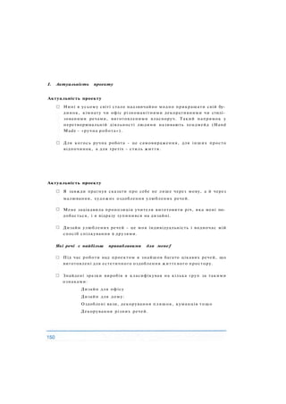 І. Актуальність проекту
Актуальність проекту
Нині в усьому світі стало надзвичайно модно прикрашати свій бу­
динок, кімнату чи офіс різноманітними декоративними чи стилі­
зованими речами, виготовленими власноруч. Такий напрямок у
перетворювальній діяльності людини називають хендмейд (Hand
Made - «ручна робота»).
Для когось ручна робота - це самовираження, для інших просто
відпочинок, а для третіх - стиль життя.
Актуальність проекту
Я завжди прагнув сказати про себе не лише через мову, а й через
малювання, художнє оздоблення улюблених речей.
Мене зацікавила пропозиція учителя виготовити річ, яка мені по­
добається, і я відразу зупинився на дизайні.
Дизайн улюблених речей - це моя індивідуальність і водночас мій
спосіб спілкування з друзями.
Які речі є найбільш привабливими для мене f
Під час роботи над проектом я знайшов багато цікавих речей, що
виготовлені для естетичного оздоблення життєвого простору.
Знайдені зразки виробів я класифікував на кілька груп за такими
ознаками:
Дизайн для офісу
Дизайн для дому:
Оздоблені вази, декорування пляшок, куманців тощо
Декорування різних речей.
 