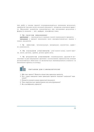 них робіт у такому проекті підпорядковуються кінцевому результату,
прийнятій групою логіці спільної діяльності, інтересам учасників проек¬
ту. Виконавці заздалегідь домовляються про заплановані результати і
форму їх подання — звіт, реферат, відеофільм тощо.
2 . З а г а л у з з ю в и к о н а н н я :
предметні — виконуються в рамках одного навчального предмета;
інтегровані, у процесі виконання яких використовуються знання з
інших дисциплін.
3. За з м і с т о м : інтелектуальні, матеріальні, екологічні, сервіс¬
ні, комплексні.
4. З а с к л а д о м у ч а с н и к і в : учні одного класу, однієї шко¬
ли, міста, регіону, країни, різних країн світу.
5. За к і л ь к і с т ю у ч а с н и к і в : індивідуальні, групові й ко¬
лективні (у разі виконання групових і колективних проектів між учнями
розподіляються обов'язки та визначається відповідальність кожного за
виконання проекту в цілому).
1. Що таке проект? Наведіть відомі вам приклади проектів.
2. Чи є серед наведених вами прикладів проекти наукові? соціальні? полі­
тичні?
3. Опишіть основні ознаки проектної діяльності.
4. Чим відрізняється проектування від конструювання?
5. Як класифікують проекти?
П И Т А Н Н Я ДЛЯ С А М О К О Н Т Р О Л Ю
 