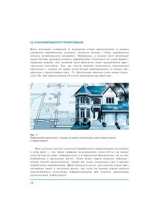 Нині методика створення й відповідні етапи проектування в умовах
серійного виробництва зазнають значного впливу з боку зарубіжного
досвіду дизайнерських розробок. Наприклад, у всьому світі дизайнери
дедалі більше використовують інформаційні технології на стадії формо¬
творення виробу, яке зазвичай було обмежене лише традиційним крес¬
лярським способом. Так, ще зовсім недавно можливість перенесення
креслення з паперу на екран комп'ютера порівнювалась із новим від¬
криттям у проектуванні (рис. 7). Наступним кроком стала поява техно­
логії 3D, або проектування об'єкта у тривимірному просторі.
Рис. 7.
Перенесення креслення з паперу на екран комп'ютера стало новим етапом
у проектуванні
Вже сьогодні світові технології виробничого проектування вступають
у нову фазу — так зване цифрове моделювання, коли об'єкт на екрані
комп'ютера не лише зображується, а й віртуально функціонує, як це має
відбуватись у реальному житті. Тому якщо наразі описати найсучас¬
ніший спосіб проектування, завтра він може опинитись уже в архівах
майбутнього виробництва. Щ о б уникнути цього, розглянемо етапи про¬
ектування лише в загальних рисах, які тією чи іншою мірою можуть
наповнюватись сучасними інформаційними або іншими провідними
технологіями майбутнього.
 