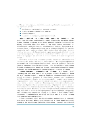 Процес проектування виробів в умовах виробництва складається з та¬
ких основних етапів:
дослідження та складання завдань проекту;
художньо-конструкторський пошук;
ескізний проект;
складання конструкторської документації.
Д о с л і д ж е н н я т а с к л а д а н н я з а в д а н ь п р о е к т у . Н а
цьому етапі досліджується проблема (товару чи послуги), над якою працю¬
ватиме творчий колектив. Нині фірми використовують найпоширенішу
форму здійснення проектних робіт — так звані цільові програми, які
передбачають створення творчих дизайнерських команд. Вони мають ви¬
знаного лідера та обов'язково включають кількох спеціалістів, здатних
генерувати ідеї з найважливіших сфер інноваційної діяльності (ринок,
техніка, менеджмент). Організаційна структура, склад фахівців і вимоги
до керівника проекту визначаються рівнем інноваційного рішення у ство¬
рюваному продукті чи процесі, а також певним терміном завершення
роботи.
Вивчаючи інформацію стосовно проекту, з'ясовують або визначають
самостійно всі вимоги до об'єкта проектування. Вся зібрана інформація
про майбутній об'єкт виробу аналізується з позицій зручності, техноло¬
гічності, економічності та естетичності. Етап завершується складанням
науково обґрунтованих вимог до виробу, відповідних проектних харак¬
теристик. На основі виконаної роботи складають технічне завдання.
Х у д о ж н ь о - к о н с т р у к т о р с ь к и й п о ш у к . Н а цьому етапі
створюються початкові творчі ідеї у вигляді ескізних і графічних форм
або в об'ємному вигляді — макетів. Графічна частина розробляється на
основі технічного завдання й відповідних нормативних документів
(ДЕСТів, нормалей). Ескізи промислових виробів створюють, починаючи
з принципової схеми і завершуючи графічною розробкою окремих дета¬
лей, а потім — виробу в цілому. На цьому етапі ескізи (певної кількості)
можуть відображати ідею проекту загалом, зображувати окремі вузли із
прорисовуванням окремих фрагментів деталей виробу, мати вигляд ком¬
понувальних схем. Спочатку ескізи виконуються без дотримання масш¬
табу, оскільки на цьому етапі перевіряються різні напрямки вибору фор¬
ми і конструкції майбутнього виробу, а вже потім — уточнюються через
креслення з дотриманням масштабу та вимог ЄСКД (Єдиної системи
конструкторської документації).
Ескізи конструктивних елементів виробів розробляють з урахуван¬
ням вимог міцності, жорсткості конструкції, а також вимог стійкості,
зважаючи на максимальні габаритні відхилення у процесі експлуатації.
 