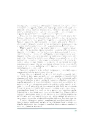 конструкції, визначають та обговорюють оптимальний варіант запро¬
понованої конструкції, найвдаліші параметри своєї майбутньої кон¬
струкції з огляду на умови використання, з власного досвіду та досвіду
інших; аналізують різні варіанти конструкцій з метою виявлення
параметрів і граничних вимог до об'єкта проектування.
Отже, цей етап проектування складається з таких стадій: пошук про¬
блеми, усвідомлення проблемної сфери, вироблення ідей та варіантів,
формування основних параметрів, обґрунтування проекту, аналіз май¬
бутньої діяльності, прогнозування майбутніх результатів. Засобами
діяльності (співпраці) є власний досвід, досвід учителя та однокласників,
а також засоби масової інформації — журнали, книги, Інтернет тощо.
Н а с т у п н и й е т а п п р о е к т у в а н н я — к о н с т р у к т о р -
с ь к и й . На цьому етапі проектувальники складають ескізи можливих
варіантів майбутнього виробу, здійснюють функціональний і компо¬
зиційний аналіз, на основі чого вибирають оптимальну форму чи конс¬
трукцію виробу, добирають матеріали та інструменти, визначають най¬
доцільнішу технологію виготовлення обраної конструкції, виконують
економічні, екологічні та міні-маркетингові дослідження і вносять від¬
повідні зміни (пошук недорогих матеріалів чи зменшення кількості
виконуваних операцій під час планування технологічного процесу). На
цьому етапі також розробляють робоче креслення чи ескіз, на основі
якого буде виготовлено виріб.
Засобами діяльності є всі робочі інструменти і пристрої, якими
користуються під час розроблення проекту.
Отже, конструкторський етап містить такі стадії: складання ескіз¬
них варіантів (клаузура), розроблення конструкторсько-технологічної
документації, добір матеріалів, вибір інструментів та обладнання, вибір
технології обробки деталей виробу, їх з'єднання, обробка майбутнього
виробу, економічне й екологічне обґрунтування, міні-маркетингові до¬
слідження, в яких визначають доцільність виготовлення проекту з по¬
гляду економії матеріалів та енергоресурсів для його виготовлення.
Перш ніж щось виготовити, слід зважити, скільки коштуватиме пропо¬
нована робота, яким буде прибуток чи витрати на виготовлення виробу.
Відповіді на ці запитання дають економічні розрахунки. Отже, потрібно
знаходити раціональні конструкції, проявляти заповзятість, спритність,
кмітливість, щоб виготовити корисну річ з мінімальними матеріальними
затратами, з недорогих матеріалів і водночас наділити її низкою переваг.
У проспекті творчого проекту на цьому етапі потрібно подати обґрун¬
тування витрат необхідних матеріалів, засобів, енергії для виготовлення
виробу; визначення його собівартості та ціни, передбачуваних прибутку і
можливих термінів реалізації.
 