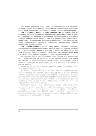 Наступним моментом цього етапу є екологічна експертиза, де потріб¬
но подати повну характеристику щодо екологічної безпеки виготовлен¬
ня, не менш важливим є також обґрунтування використаної сировини.
На т р е т ь о м у е т а п і — т е х н о л о г і ч н о м у — виконують за¬
плановані операції, здійснюють самоконтроль та оцінюють якість виро¬
бу. Засобами є інструменти та обладнання, що заплановані й передбачені
у змісті технологічного процесу. Цей етап проектування складається з
таких стадій, як виконання операцій, передбачених технологічним про¬
цесом, самоконтроль діяльності, дотримання технологічної, трудової
дисципліни, культури праці.
Н а з а в е р ш а л ь н о м у е т а п і здійснюють кінцевий контроль,
порівняння і випробування проекту, виготовлену конструкцію порівню¬
ють із запланованою. Виявлені недоліки та неполадки намагаються усу¬
нути. Виконану роботу аналізують, з'ясовують, чи досягнуто мети, яким
є результат праці, роблять самооцінку спроектованого виробу.
На початку роботи слід визначити, який проект буде виконувати¬
ся — індивідуальний чи груповий. Я к щ о проект виконується парою
або групою, то вони формуються за інтересами, розподіляються ролі й
завдання відповідно до рівня знань, бажаної практичної діяльності в
рамках проекту.
Етапи під час виконання творчих проектів можна простежити за схе­
мою, зображеною на рис. 9.
Як відомо, в основі проекту лежить певна проблема, щоб її вирішити,
людина повинна мати знання з різних галузей науки, а також володіти
певними вміннями: інтелектуальними (робота з інформацією, її аналіз,
узагальнення і висновки), творчими (вироблення ідеї, варіантів вирішен¬
ня проблеми, прогнозування результатів), комунікативними (ведення
дискусії, уміння слухати й чути співбесідника, обстоювати свою точку
зору, висловлювати власну думку).
Реалізуючи проекти, варто пам'ятати, що кожен виріб, послугу мож¬
на виконати різними способами — варіантів вирішення кожного завдан¬
ня є безліч. Тому, перш ніж розпочати виконання проекту, потрібно пе¬
реконатись у тому, що обраний варіант найбільш технологічний,
економічний, екологічний, відповідає вимогам дизайну, найбільше задо¬
вольняє вимоги школи, сім'ї чи ринку.
 