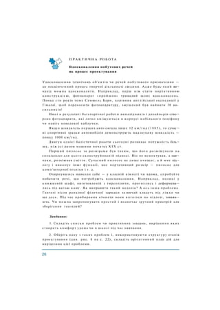 П Р А К Т И Ч Н А Р О Б О Т А
Вдосконалення побутових речей
як процес проектування
Удосконалення технічних об'єктів чи речей побутового призначення —
це нескінченний процес творчої діяльності людини. Адже будь-який ви¬
нахід можна вдосконалити. Наприклад, перш ніж стати портативною
конструкцією, фотоапарат «пройшов» тривалий шлях вдосконалень.
Понад сто років тому Семюель Бурн, керівник англійської експедиції у
Гімалаї, щоб переносити фотоапаратуру, змушений був найняти 30 но­
сильників!
Нині в результаті багаторічної роботи винахідників і дизайнерів ство¬
рено фотоапарати, які легко вміщуються в корпусі мобільного телефону
чи навіть невеликої каблучки.
Я к щ о швидкість перших авто сягала лише 12 км/год (1885), то сучас¬
ні спортивні зразки автомобілів демонструють надзвукову швидкість —
понад 1000 км/год.
Двигун однієї балістичної ракети сьогодні розвиває потужність біль¬
шу, ніж усі разом машини початку X I X ст.
Перший пилосос за розмірами був таким, що його розміщували на
спеціально для цього сконструйованій підводі. Він не всмоктував, а нав¬
паки, розвіював сміття. Сучасний пилосос не лише очищає, а й миє під¬
логу і виконує інші функції, має портативний розмір — пилосос для
комп'ютерної техніки і т. д.
Озирнувшись навколо себе — у класній кімнаті чи вдома, спробуйте
побачити речі, що потребують вдосконалення. Наприклад, полиці у
книжковій шафі, виготовленій з тирсоплити, прогнулись і деформува¬
лись під вагою книг. Як виправити такий недолік? А ось інша проблема.
Гантелі після ранкової фізичної зарядки зазвичай кладуть під ліжко чи
ще десь. Під час прибирання кімнати вони котяться по підлозі, заважа¬
ють. Чи можна запропонувати простий і водночас зручний пристрій для
зберігання гантелей?
Завдання:
1. Складіть списки проблем чи практичних завдань, вирішення яких
створить комфорт удома чи в школі під час навчання.
2. Оберіть одну з таких проблем і, використовуючи структуру етапів
проектування (див. рис. 8 на с. 22), складіть орієнтовний план дій для
вирішення цієї проблеми.
 