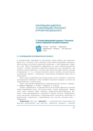 Основні поняття: інформація,
інформаційні джерела, веб-каталоги,
книги
У попередньому параграфі ми розглянули етапи роботи над проектом.
Крім того, з'ясували, що на першому етапі роботи важливим чинником,
який впливає на успішне вирішення проблеми, є збір інформації з обра­
ної теми. Вміле опрацювання інформації дає змогу проектувальникові
чіткіше і ясніше визначити проблему (окреслити суть протиріччя, що
лежить в основі проблеми, з'ясувати вже відомі на даний момент способи
її вирішення і т. д.), швидко віднайти власні способи для розв'язання
поставлених завдань і, відповідно, ґрунтовніше розробити банк ідей та
пропозицій.
Коли перед дизайнером (конструктором) постає завдання з вивчення
досліджуваної проблеми, йому потрібно визначити джерела, до яких він
звертатиметься в першу чергу.
Отже, розглянемо інформацію як провідний ресурс проекту, відповід­
ні джерела інформації та засоби і прийоми їх пошуку.
Термін «інформація» в середині XX століття ввів К. Шеннон стосовно
теорії передавання кодів, яка дістала назву «теорія інформації». Наразі
зміст цього терміна набув глибшого природничо-філософського зна­
чення. Така трансформація у сприйнятті людини поняття «інформація»
стала наслідком необхідності переосмислення технологій трансляції та
ретрансляції, сприйняття і перетворення того, що має загальну назву —
інформація.
Інформацію (від лат. informatio — «повідомляти») визначають як
будь-яке повідомлення про будь-що, теоретичні відомості, значення
 