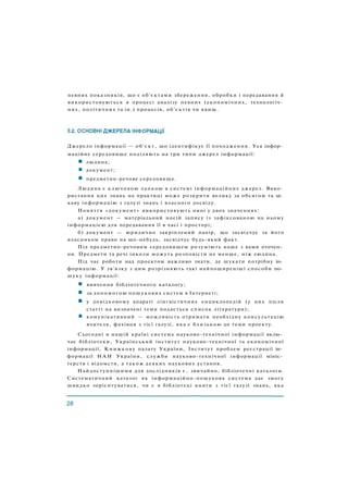 Джерело інформації — об'єкт, що ідентифікує її походження. Усе інфор­
маційне середовище поділяють на три типи джерел інформації:
людина;
документ;
предметно-речове середовище.
Людина є ключовою ланкою в системі інформаційних джерел. Вико­
ристання цих знань на практиці може розкрити велику за обсягом та ці­
каву інформацію з галузі знань і власного досвіду.
Поняття «документ» використовують нині у двох значеннях:
а) документ — матеріальний носій запису із зафіксованою на ньому
інформацією для передавання її в часі і просторі;
б) документ — юридично закріплений папір, що засвідчує за його
власником право на що-небудь, засвідчує будь-який факт.
Під предметно-речовим середовищем розуміють наше з вами оточен­
ня. Предмети та речі інколи можуть розповісти не менше, ніж людина.
Під час роботи над проектом важливо знати, де шукати потрібну ін­
формацію. У зв'язку з цим розрізняють такі найпоширеніші способи по­
шуку інформації:
вивчення бібліотечного каталогу;
за допомогою пошукових систем в Інтернеті;
у довідковому апараті лінгвістичних енциклопедій (у них після
статті на визначені теми подається список літератури);
комунікативний — можливість отримати необхідну консультацію
вчителя, фахівця з тієї галузі, яка є близькою до теми проекту.
Сьогодні в нашій країні система науково-технічної інформації вклю­
чає бібліотеки, Український інститут науково-технічної та економічної
інформації, Книжкову палату України, Інститут проблем реєстрації ін­
формації Н А Н України, служби науково-технічної інформації мініс­
терств і відомств, а також деяких наукових установ.
Найдоступнішими для дослідників є, звичайно, бібліотечні каталоги.
Систематичний каталог як інформаційно-пошукова система дає змогу
швидко зорієнтуватися, чи є в бібліотеці книги з тієї галузі знань, яка
певних показників, що є об'єктами збереження, обробки і передавання й
використовуються в процесі аналізу певних (економічних, технологіч­
них, політичних та ін.) процесів, об'єктів чи явищ.
 