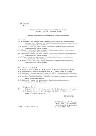 ББК 30я721
К55
Рекомендовано Міністерством освіти і науки України
(лист № 1.4/18-2463 від 15.06.2010 p.)
Видано за рахунок державних коштів. Продаж заборонено
А в т о р и :
О. М. Коберник — доктор пед. наук, професор, директор інституту природничо-
математичної і технологічної освіти Уманського державного педагогічного
університету ім. Павла Тичини;
A. І. Терещук — канд. пед. наук, доцент Уманського державного педагогічного
університету ім. Павла Тичини;
О. Г. Гервас — канд. пед. наук, викладач Уманського державного педагогічного
університету ім. Павла Тичини;
О. Б.Авраменко — канд. пед. наук, доцент Уманського державного педагогічного
університету ім. Павла Тичини;
С. М. Ящук — канд. пед. наук, доцент Уманського державного педагогічного
університету ім. Павла Тичини;
B. В. Бербец — канд. пед. наук, доцент Уманського державного педагогічного
університету ім. Павла Тичини
Н е з а л е ж н і е к с п е р т и :
Г. Д. Попова — вчитель ЗОШ № 1 I—III ступеня, м. Нетішин Хмельницької обл.;
О. Б. Могилевська — вчитель-методист СЗОШ № 52 І—III ступеня, м. Херсон;
P. І. Нікітенко — вчитель-методист, завідуюча НМЛ, старший викладач Одеського
інституту удосконалення вчителів;
О. І. Бащенко — вчитель-методист Київського обласного інституту післядипломної
освіти педагогічних кадрів;
В. О. Давидович — канд. пед. наук, доцент Чернівецького національного
університету ім. Ю. Федьковича
Коберник, О. М.
К55 Технології : 10 кл. : підручник / О. М. Коберник, А. І. Терещук,
О. Г. Гервас [та ін.] — К. : Літера ЛТД, 2010. — 160 с. : іл.
ISBN 978-966-178-076-6
ББК 30я721
ISBN 978-966-178-076-6
© О. М. Коберник, А. І. Терещук,
О. Г. Гервас, О. Б. Авраменко,
С. М. Ящук, В. В. Бербец, 2010
© «Літера ЛТД», 2010
 