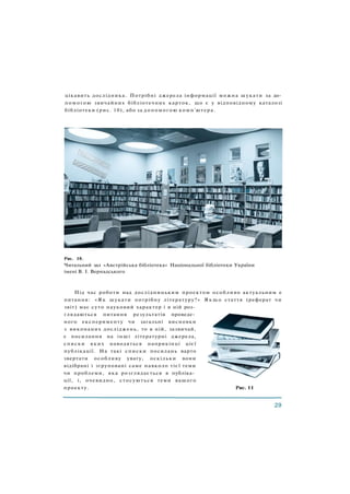 цікавить дослідника. Потрібні джерела інформації можна шукати за до­
помогою звичайних бібліотечних карток, що є у відповідному каталозі
бібліотеки (рис. 10), або за допомогою комп'ютера.
Рис. 10.
Читальний зал «Австрійська бібліотека» Національної бібліотеки України
імені В. І. Вернадського
Під час роботи над дослідницьким проектом особливо актуальним е
питання: «Як шукати потрібну літературу?» Я к щ о стаття (реферат чи
звіт) має суто науковий характер і в ній роз­
глядаються питання результатів проведе­
ного експерименту чи загальні висновки
з виконаних досліджень, то в ній, зазвичай,
є посилання на інші літературні джерела,
списки яких наводяться наприкінці цієї
публікації. На такі списки посилань варто
звертати особливу увагу, оскільки вони
відібрані і згруповані саме навколо тієї теми
чи проблеми, яка розглядається в публіка­
ції, і, очевидно, стосуються теми вашого
проекту. Рис. 11
 
