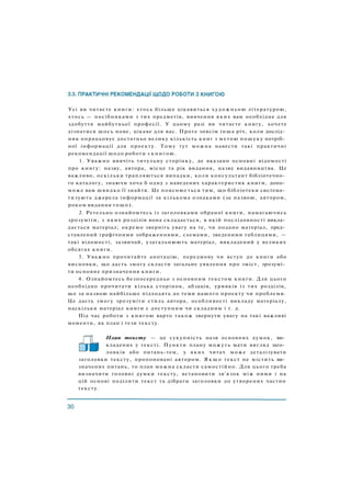Усі ви читаєте книги: хтось більше цікавиться художньою літературою,
хтось — посібниками з тих предметів, вивчення яких вам необхідне для
здобуття майбутньої професії. У цьому разі ви читаєте книгу, хочете
дізнатися щось нове, цікаве для вас. Проте зовсім інша річ, коли дослід­
ник опрацьовує достатньо велику кількість книг з метою пошуку потріб­
ної інформації для проекту. Тому тут можна навести такі практичні
рекомендації щодо роботи з книгою.
1. Уважно вивчіть титульну сторінку, де вказано основні відомості
про книгу: назву, автора, місце та рік видання, назву видавництва. Це
важливо, оскільки трапляються випадки, коли консультант бібліотечно­
го каталогу, знаючи хоча б одну з наведених характеристик книги, допо­
може вам швидко її знайти. Це пояснюється тим, що бібліотеки система­
тизують джерела інформації за кількома ознаками (за назвою, автором,
роком видання тощо).
2. Ретельно ознайомтесь із заголовками обраної книги, намагаючись
зрозуміти, з яких розділів вона складається, в якій послідовності викла­
дається матеріал; окремо зверніть увагу на те, чи подано матеріал, пред­
ставлений графічними зображеннями, схемами, зведеними таблицями, —
такі відомості, зазвичай, узагальнюють матеріал, викладений у великих
обсягах книги.
3. Уважно прочитайте анотацію, передмову чи вступ до книги або
висновки, що дасть змогу скласти загальне уявлення про зміст, зрозумі­
ти основне призначення книги.
4. Ознайомтесь безпосередньо з основним текстом книги. Для цього
необхідно прочитати кілька сторінок, абзаців, уривків із тих розділів,
що за назвою найбільше підходять до теми вашого проекту чи проблеми.
Це дасть змогу зрозуміти стиль автора, особливості викладу матеріалу,
наскільки матеріал книги є доступним чи складним і т. д.
Під час роботи з книгою варто також звернути увагу на такі важливі
моменти, як план і тези тексту.
План тексту — це сукупність назв основних думок, ви­
кладених у тексті. Пункти плану можуть мати вигляд заго­
ловків або питань-тем, у яких читач може деталізувати
заголовки тексту, пропоновані автором. Я к щ о текст не містить ви­
значених питань, то план можна скласти самостійно. Для цього треба
визначити головні думки тексту, встановити зв'язок між ними і на
цій основі поділити текст та дібрати заголовки до утворених частин
тексту.
 