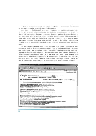Серед численних послуг, які надає Інтернет, — доступ до баз даних,
де розміщено найрізноманітнішу інформацію.
Для пошуку інформації в мережі Інтернет найчастіше використову­
ють інформаційно-пошукові системи. Такими пошуковими системами є:
Meta, Ukrnet, Atlas, Google, Рамблер, Яндекс, Yahoo, Excite, Hotbot та
ін. Потрібно ввести адресу такої системи (наприклад, www.ukrnet.ua) в
адресний рядок програми-браузера Internet Explorer. Після цього заван­
тажиться головна сторінка пошукової системи. Потрібну інформацію
можна шукати за допомогою ключових слів або за допомогою веб-ката-
логів.
Як свідчить практика, пошукові системи дають змогу здійснити най­
повніший пошук у межах заданої теми. Робота пошукової системи налі­
чує три етапи. На першому етапі сканується інформаційний простір і
збираються копії веб-ресурсів. На другому етапі бази даних, складені за
результатами сканування, систематизуються так, щоб у них можна було
здійснювати прискорений пошук. А на третьому етапі пошукова система
приймає запит від користувача і після цього здійснює пошук у своїх ба­
зах та відображає веб-сторінку з оформленими результатами пошуку:
 