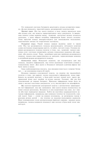 Усі пошукові системи Інтернету реалізують кілька алгоритмів пошу­
ку. До них відносять: простий пошук, розширений і контекстний.
Простий пошук. Під час цього пошуку в поле запиту вводиться одне
або кілька слів, які можуть характеризувати зміст документа. Із введен­
ням одного слова машина видає, зазвичай, достатньо велику кількість
посилань, з яких обрати потрібну інформацію буває досить складно.
Тому простий пошук використовують для знаходження нескладних,
однозначних питань чи теоретичних положень.
Розширений пошук. Такий пошук завжди включає запит із групи
слів. Під час розширеного пошуку рекомендують зв'язувати ключові
слова логічними операторами and (і), or (або), not (ні) тощо. Головна пе­
ревага розширеного пошуку полягає в тому, що, зазвичай, записи клю­
чових слів і логічних операторів у різних пошукових машинах або одна­
кові, або досить схожі. Тому, засвоївши один раз прийоми розширеного
пошуку, можна ним користуватись де завгодно, переключивши машину
в потрібний режим розширеного пошуку.
Контекстний пошук. Пошукові машини, що підтримують цей вид
пошуку, видають інформацію, яка точно відповідає ключовим словам у
пошуковому вікні. Для цього в більшості випадків ключова фраза має
бути взята в лапки.
Інша найпоширеніша послуга, яка використовується в мережі Інтер-
нет, — це електронна пошта (E-mail).
Основна перевага електронної пошти, на відміну від традиційної,
полягає в тому, що адресат, якому надсилають інформацію, може пере­
бувати на великій відстані, у будь-якій частині земної кулі, проте від­
правлений йому лист надійде за кілька хвилин. Головне, аби він був
підключений до мережі Інтернет. Причому інформація може бути не
лише у вигляді текстових документів, а й у вигляді фото чи відеофайлів.
Ще однією перевагою електронної пошти є автоматичне завантажен­
ня тієї інформації, яка вас зацікавила. Для цього можна підписатись на
певні списки розсилань. Більшість із них влаштовані так само, як і газе­
ти або інші періодичні видання. Тобто ви постійно одержуватимете ос­
танню інформацію, наприклад про новинки техніки чи технологій у пев­
ній галузі. Інші — схожі на дошки оголошень, де розміщена також і
реклама різних речей — від техніки до науково-популярних журналів.
Нині поширеними стали автоматизовані файлові сервери, завдяки яким,
наприклад, можна одержати відомості про погоду в будь-якій точці зем­
ної кулі.
 