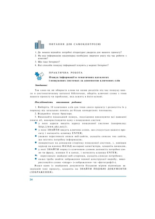 П И Т А Н Н Я ДЛЯ С А М О К О Н Т Р О Л Ю
1. Де можна віднайти потрібні літературні джерела для вашого проекту?
2. На яку інформацію насамперед необхідно звертати увагу під час роботи з
книгою?
3. Що таке Інтернет?
4. Які способи пошуку інформації існують у мережі Інтернет?
Завдання:
Так само як ви обираєте слова чи назви розділів під час пошуку кни­
ги в систематичному каталозі бібліотеки, оберіть ключові слова з теми
вашого проекту чи проблеми, яка лежить в його основі.
Послідовність виконання роботи:
1. Виберіть 10 ключових слів для теми свого проекту і розмістіть їх у
порядку від загальних понять до більш конкретних положень.
2. Відкрийте вікно браузера.
3. Виконайте подальший пошук, послідовно виконуючи всі наведені
нижче дії, використовуючи одну з пошукових систем:
у поле адреси введіть адресу пошукової системи (наприклад:
http://www.ukr.net/);
у поле ЗНАЙТИ введіть ключове слово, що стосується вашого про­
екту і натисніть клавішу ENTER;
уважно перегляньте описи веб-сайтів, складіть список тих сайтів,
що містять потрібну інформацію;
поверніться на домашню сторінку пошукової системи, і, навівши
курсор на кнопку НАЗАД на екрані комп'ютера, клацніть мишкою,
у полі ЗНАЙТИ поряд із ключовим словом допишіть потрібне сло­
во чи фразу, взявши її в лапки, і натисніть клавішу ENTER;
• перегляньте знайдені веб-сторінки, складіть списки потрібних;
я к щ о треба знайти зображення певної конструкції виробу, вико­
ристовуйте слово «image» («зображення» чи «фотографії»).
Я к щ о один із знайдених документів більшою мірою відповідає за­
значеній темі проекту, клацніть на ЗНАЙТИ ПОДІБНІ ДОКУМЕНТИ
П Р А К Т И Ч Н А Р О Б О Т А
Пошук інформації в тематичних каталогах
і пошукових системах за допомогою ключових слів
(ЗОБРАЖЕННЯ).
 