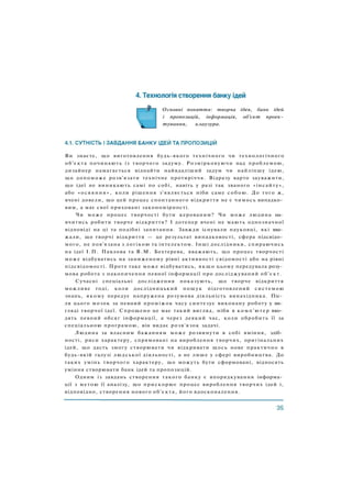 Основні поняття: творча ідея, банк ідей
і пропозицій, інформація, об'єкт проек­
тування, клаузура.
Ви знаєте, що виготовлення будь-якого технічного чи технологічного
об'єкта починають із творчого задуму. Розмірковуючи над проблемою,
дизайнер намагається віднайти найвдаліший задум чи найліпшу ідею,
що допоможе розв'язати технічне протиріччя. Відразу варто зауважити,
що ідеї не виникають самі по собі, навіть у разі так званого «інсайту»,
або «осяяння», коли рішення з'являється ніби саме собою. До того ж,
вчені довели, що цей процес спонтанного відкриття не є чимось випадко­
вим, а має свої приховані закономірності.
Чи може процес творчості бути керованим? Чи може людина на­
вчитись робити творче відкриття? І дотепер вчені не мають однозначної
відповіді на ці та подібні запитання. Завжди існували науковці, які вва­
жали, що творчі відкриття — це результат випадковості, сфера підсвідо­
мого, не пов'язана з логікою та інтелектом. Інші дослідники, спираючись
на ідеї І . П . Павлова та В . М . Бехтерева, вважають, що процес творчості
може відбуватись на заниженому рівні активності свідомості або на рівні
підсвідомості. Проте таке може відбуватись, я к щ о цьому передувала розу­
мова робота з накопичення певної інформації про досліджуваний об'єкт.
Сучасні спеціальні дослідження показують, що творче відкриття
можливе тоді, коли дослідницький пошук підготовлений системою
знань, якому передує напружена розумова діяльність винахідника. Піс­
ля цього мозок за певний проміжок часу синтезує виконану роботу у ви­
гляді творчої ідеї. Спрощено це має такий вигляд, ніби в комп'ютер вво­
дять певний обсяг інформації, а через деякий час, коли обробить її за
спеціальною програмою, він видає розв'язок задачі.
Людина за власним бажанням може розвинути в собі вміння, здіб­
ності, риси характеру, спрямовані на вироблення творчих, оригінальних
ідей, що дасть змогу створювати чи відкривати щось нове практично в
будь-якій галузі людської діяльності, а не лише у сфері виробництва. До
таких умінь творчого характеру, що можуть бути сформовані, відносять
уміння створювати банк ідей та пропозицій.
Одним із завдань створення такого банку є впорядкування інформа­
ції з метою її аналізу, що прискорює процес вироблення творчих ідей і,
відповідно, створення нового об'єкта, його вдосконалення.
 