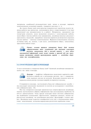 матеріалів, комбінації різноманітних ідей, зміни в кольорі, варіанти
компонування складових виробу, товарного вигляду і т. д.
До такого банку ідей конструктор повертається протягом усього пе­
ріоду роботи над проектом, доповнюючи його і переглядаючи ті чи інші
пропозиції для використання їх у роботі. Наприклад, працюючи над
інтер'єром кімнати, коли визначено кількість і конструкцію меблів,
коли образ і вигляд меблів став завершеним, дизайнер виконує рисунки і
креслення у масштабі, проробляє можливі варіанти розміщення окремих
частин меблів — виконує компонування. Варіанти компонувань входять
до банку ідей, як, власне, і сам ескіз, доповнюючи образ, замальовки,
креслення меблів тощо.
Отже, головне правило створення банку ідей можна
сформулювати так: скопійовані або виконані власноруч
рисунки, замальовки, ідеї у вигляді записів — весь обсяг
накопиченої інформації, який може стати в пригоді під час вико­
нання наступних етапів проектування виробу — необхідно збері­
гати та класифікувати.
З чого починають створення банку ідей? Зазвичай дизайнери використо­
вують так звану клаузуру.
Клаузура — графічне зображення можливих варіантів май­
бутнього виробу як в загальному вигляді, так і з прорисов­
к о ю окремих частин чи деталей. Клаузура повинна мати за­
вершену композицію стосовно виробу чи проекту в цілому.
Створюючи клаузуру, застосовують будь-які зображувальні засоби —
від власноруч виконаних малюнків та ескізів до кольорових і скопійова­
них зображень (рис. 14).
Під час створення клаузури проявляється творча фантазія дизайнера,
вміння застосовувати зібрану інформацію про досліджувану проблему чи
об'єкт проектування. Тому аркуш клаузури може містити зображення,
що відбивають асоціативні, фантастичні, природні аналогії, якими ко­
ристується дизайнер, чи скопійовані рисунки, фотографії з інших дже­
рел. Дизайнер може коротко відобразити суть ідеї з відповідними напи­
сами, запитаннями, кількома варіантами розв'язків проблеми т о щ о .
 