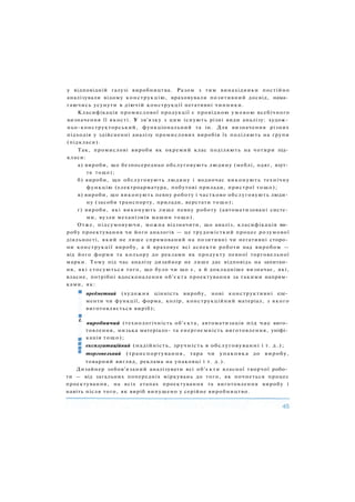 у відповідній галузі виробництва. Разом з тим винахідники постійно
аналізували відому конструкцію, враховували позитивний досвід, нама­
гаючись усунути в діючій конструкції негативні чинники.
Класифікація промислової продукції є провідною умовою всебічного
визначення її якості. У зв'язку з цим існують різні види аналізу: худож­
ньо-конструкторський, функціональний та ін. Для визначення різних
підходів у здійсненні аналізу промислових виробів їх поділяють на групи
(підкласи).
Так, промислові вироби як окремий клас поділяють на чотири під­
класи:
а) вироби, що безпосередньо обслуговують людину (меблі, одяг, взут­
тя тощо);
б) вироби, що обслуговують людину і водночас виконують технічну
функцію (електроарматура, побутові прилади, пристрої тощо);
в) вироби, що виконують певну роботу і частково обслуговують люди­
ну (засоби транспорту, прилади, верстати тощо);
г) вироби, які виконують лише певну роботу (автоматизовані систе­
ми, вузли механізмів машин тощо).
Отже, підсумовуючи, можна відзначити, що аналіз, класифікація ви­
робу проектування чи його аналогів — це трудомісткий процес розумової
діяльності, який не лише спрямований на позитивні чи негативні сторо­
ни конструкції виробу, а й враховує всі аспекти роботи над виробом —
від його форми та кольору до реклами як продукту певної торговельної
марки. Тому під час аналізу дизайнер не лише дає відповідь на запитан­
ня, які стосуються того, що було чи що є, а й докладніше визначає, які,
власне, потрібні вдосконалення об'єкта проектування за такими напрям­
ками, як:
предметний (художня цінність виробу, нові конструктивні еле­
менти чи функції, форма, колір, конструкційний матеріал, з якого
виготовляється виріб);
L
виробничий (технологічність об'єкта, автоматизація під час виго­
товлення, низька матеріало- та енергоємність виготовлення, уніфі­
кація тощо);
експлуатаційний (надійність, зручність в обслуговуванні і т. д . ) ;
торговельний (транспортування, тара чи упаковка до виробу,
товарний вигляд, реклама на упаковці і т. д . ) .
Дизайнер зобов'язаний аналізувати всі об'єкти власної творчої робо­
ти — від загальних попередніх міркувань до того, як почнеться процес
проектування, на всіх етапах проектування та виготовлення виробу і
навіть після того, як виріб випущено у серійне виробництво.
 
