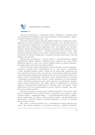 П Р А К Т И Ч Н А Р О Б О Т А
Завдання 1.
Уважно ознайомтесь із наведеним нижче завданням і зверніть увагу
на конструктивні переваги й недоліки двигунів, представлених у третьо­
му рядку таблиці Горського (рис. 16).
В основі третього рядка двигунів таблиці Горського зображено гвинт.
Принцип дії таких двигунів заснований на тому, що струмінь води чи
гасу, рухаючись паралельно осі гвинта, відбивається від його лопатей, у
результаті чого утворюється реактивна сила, яка обертає вал двигуна.
Уперше такий гвинт використав Архімед: він пропонував обертати його і
завдяки цьому подавати воду — використовувати гвинт як насос. Ідею
Архімеда використовують у сучасних гідроелектростанціях, з тією лише
різницею, що гвинт не обертають, а подають на його лопаті воду, і він сам
обертає вал двигуна.
Наступною клітинкою в цьому рядку є багатоступенева турбіна
(корабельна турбіна Лаваля). Перевага цього двигуна над ідеєю гвинта
Архімеда полягає в тому, що в таких турбінах навіть за малих швидкос­
тей пара віддає всю свою кінетичну енергію.
Третя клітинка таблиці розкриває проект двигуна, в якому викорис­
товується енергія вітру. Незважаючи- на те, що млини з вітряками,
в яких використовували гвинт, відомі ще до нашої ери, проблема цієї
конструкції полягала в тому, що вітер не є постійним джерелом енергії,
а конструкторам потрібен постійний вітер. Так ось, в Іспанії почали ство­
рювати вітер незвичайним способом. Була запропонована установка
з прозорим піддашком біля основи. Сонце нагрівало під ним повітря,
і воно з більшою швидкістю, ніж зовні, рухалось по трубі вгору, розкру­
чуючи ротор вітродвигуна. Це добре видно із зображення в клітинці
«Проект електростанції майбутнього». Легкий гвинт, як відомо, здатен
обертатися під дією конвекційного потоку теплого повітря, що ство­
рюється гасовою лампою.
Остання клітинка в цьому рядку таблиці порожня. За логікою наве­
деної класифікації її має займати двигун з будовою, яка працює за при­
нципом гвинта, і джерелом енергії — електрорушійною силою, спрямо­
ваною паралельно осі гвинта. Автор таблиці вважає, що беззаперечного
претендента, який би широко використовувався в техніці, на вказане
вільне місце не існує.
Ви згодні з думкою автора? Чи є альтернатива такому двигуну сьо­
годні? Чи можна віднайти в технічних виданнях, джерелах Інтернет-
 