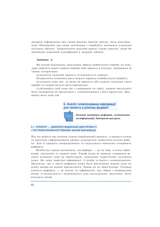 ресурсів інформацію про такий реально діючий двигун, його конструк­
цію? Поміркуйте над цими питаннями і спробуйте заповнити порожню
клітинку таблиці. Запропонуйте власний проект (ідею) двигуна, який би
відповідав наведеній класифікації в поданій таблиці.
Завдання 2.
На основі виконаних замальовок образу майбутнього виробу чи клау-
зури здійсніть аналіз вашого виробу (або проекту в цілому), працюючи за
таким алгоритмом:
а) визначте недоліки проекту та випишіть їх окремо;
б) перелічіть позитивні риси вашого проекту (майбутнього виробу);
в) складіть план дій, за яким ви врахуєте або усунете недоліки свого
виробу та скористаєтесь його перевагами;
г) обговоріть свій план дій з товаришем по парті, уважно вислухайте
його зауваження чи пропозиції і, ознайомившись з його проектом, обго­
воріть його план дій.
Під час роботи над певною темою (проблемою) проекту, в процесі огляду
та вивчення інформаційних джерел складається теоретична основа робо­
ти. Для її кращого впорядкування та подальшого вивчення створюють
реферати.
Необхідно одразу відзначити, що реферат — це не твір, а огляд публі­
кацій, доступних із заданої теми. Такий огляд не вимагає створення ве­
ликої кількості ідей чи пропозицій, доведення теоретичних положень
тощо. Це лише перегляд інформації, її відбір та аналіз і компонування.
Зрозуміло, що у змісті реферату може бути висловлено власну ідею чи
думку автора на основі прочитаного. Однак це не обов'язково. Головна
цінність реферату — це власне та інформація, яку зібрав і впорядкував
автор, її актуальність і відповідність темі дослідження, висновки, яких
доходить автор.
Основні поняття: реферат, компонуван­
ня інформації, Інтернет-ресурси.
 