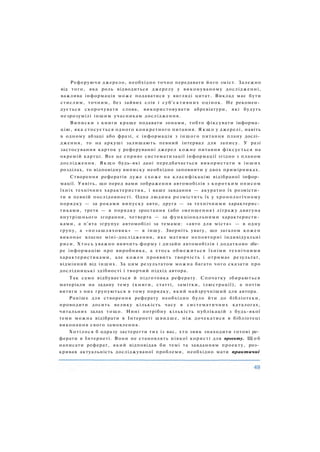 Реферуючи джерело, необхідно точно передавати його зміст. Залежно
від того, яка роль відводиться джерелу у виконуваному дослідженні,
важлива інформація може подаватися у вигляді цитат. Виклад має бути
стислим, точним, без зайвих слів і суб'єктивних оцінок. Не рекомен­
дується скорочувати слова, використовувати абревіатури, які будуть
незрозумілі іншим учасникам дослідження.
Виписки з книги краще подавати зонами, тобто фіксувати інформа­
цію, яка стосується одного конкретного питання. Я к щ о у джерелі, навіть
в одному абзаці або фразі, є інформація з іншого питання плану дослі­
дження, то на аркуші залишають певний інтервал для запису. У разі
застосування карток у реферуванні джерел кожне питання фіксується на
окремій картці. Все це сприяє систематизації інформації згідно з планом
дослідження. Я к щ о будь-які дані передбачається використати в інших
розділах, то відповідну виписку необхідно заповнити у двох примірниках.
Створення рефератів дуже схоже на класифікацію відібраної інфор­
мації. Уявіть, що перед вами зображення автомобілів з коротким описом
їхніх технічних характеристик, і ваше завдання — акуратно їх розмісти­
ти в певній послідовності. Одна людина розмістить їх у хронологічному
порядку — за роками випуску авто, друга — за технічними характерис­
тиками, третя — в порядку зростання (або зменшення) літражу двигуна
внутрішнього згорання, четверта — за функціональними характеристи­
ками, а п'ята згрупує автомобілі за темами: «авто для міста» — в одну
групу, а «позашляховик» — в іншу. Зверніть увагу, що загалом кожен
виконає власне міні-дослідження, яке матиме неповторні індивідуальні
риси. Х т о с ь уважно вивчить форму і дизайн автомобілів і додатково збе­
ре інформацію про виробника, а хтось обмежиться їхніми технічними
характеристиками, але кожен проявить творчість і отримає результат,
відмінний від інших. За цим результатом можна багато чого сказати про
дослідницькі здібності і творчий підхід автора.
Так само відбувається й підготовка реферату. Спочатку збираються
матеріали на задану тему (книги, статті, замітки, ілюстрації), а потім
витяги з них групуються в тому порядку, який найзручніший для автора.
Раніше для створення реферату необхідно було йти до бібліотеки,
проводити досить велику кількість часу в систематичних каталогах,
читальних залах тощо. Нині потрібну кількість публікацій з будь-якої
теми можна відібрати в Інтернеті швидше, ніж дочекатися в бібліотеці
виконання свого замовлення.
Хотілося б одразу застерегти тих із вас, хто звик знаходити готові ре­
ферати в Інтернеті. Вони не становлять ніякої користі для проекту. Щ о б
написати реферат, який відповідав би темі та завданням проекту, роз­
кривав актуальність досліджуваної проблеми, необхідно мати практичні
 