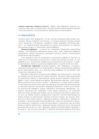Існують різні типи рефератів, а отже, до них підходять різні моделі під­
готовки. Я к щ о говорити узагальнено, то можна виділити чотири основні
типи: навчальні, контрольні, службові і творчі реферати. Оскільки про­
ект — це творчий витвір дослідника (чи групи дослідників), то коротко
розглянемо кожен із зазначених видів реферату.
Навчальні реферати — у школі це, зазвичай, додаткова самостійна
робота з поглибленого вивчення певної теми. Саме навчальні реферати
виробляють звичку знаходити в Інтернеті готові їх зразки і пропонувати
вчителю як власну роботу.
Слід звернути увагу на особливість навчальних рефератів. Від них не
вимагається практичного результату, а якщо бути більш точним, то такі
реферати не є підґрунтям майбутнього практичного результату. їх мож­
на розглядати лише як додаткову інформацію на задану вчителем тему.
Контрольні реферати використовують для перевірки готовності
людини до виконання тієї чи іншої роботи. Я к щ о в навчальному рефераті
автор представляє тему, то в контрольному рефераті він розкриває себе
(через своє розкриття теми).
Важливо відрізняти контрольний реферат від навчального, оскільки
на перший погляд різниця не завжди помітна. Сьогодні при влаштуванні
на престижну роботу у претендентів також можуть вимагати подати ре­
ферат з теми, якою займається фірма. Це особливо важливо, коли на ро­
боту влаштовується молода людина. У фахівців зі стажем можна запита­
ти звіт про результати їхніх минулих проектів, резюме або рекомендацію,
а в молодої людини, яка щойно завершила навчання, нічого цього немає.
За допомогою реферату можна перевірити мотивацію працівника, з'я­
сувати, наскільки він знайомий з цим видом діяльності, чи становить
вона для нього особистий інтерес і чи не залишить він роботу одразу піс­
ля того, як набуде перших професійних навичок. Сучасні роботодавці не
мають наміру за свій рахунок навчати молодих людей, які можуть зали­
шити їх у будь-який момент. Наведемо приклад. Молодий і здібний ав­
тор робіт з комп'ютерної тематики Віталій, який мав публікації в техніч­
них журналах, звернувся в комп'ютерну фірму з проханням про постійну
роботу у відділі маркетингу. Керівник фірми попросив його підготувати
аналітичний огляд на тему «Основні джерела безкоштовних програм в
Інтернеті». На питання про обсяг і терміни виконання роботи йому було
навички написання творчого реферату. Лише такі реферати можуть до­
повнити банк ідей та пропозицій, на їхній основі можна обґрунтовувати
тему дослідження, підготуватися до презентації готової роботи.
 