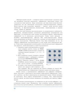 Найпростіший спосіб — створити папку в комп'ютері і складати туди
всі матеріали (текстові документи, зображення, креслення тощо), які
стосуються теми проекту. Зразу зазначимо, що така папка може бути ви­
користана під час виконання нескладних короткотермінових завдань.
Коли йдеться про складніше завдання — проект, який містить певну
проблему, то фрагментарними відомостями, завантаженими в окрему
папку, справі не зарадиш.
Для того щоб швидко систематизувати та скомпонувати знайдену ін­
формацію, використовують спеціальні програмовані розширення для
браузерів, за допомогою яких можна об'єднувати процес завантаження
інформації та її одночасну каталогізацію. Серед таких програм —
GrabNet (www.blewsquirrel), iHarvest One (www.iharvest.com). Однак
вони розраховані на великі за обсягом і складні за структурою та змістом
наукові дослідження. Причому багато часу буде витрачено на те, як
зібрану інформацію систематизувати та яку назву дати відповідній пап­
ці. Тому існує спрощений («учнівський») спосіб каталогізації інформації
для проекту, який виконують у такій послідовності.
1. Завчасно перед підключенням до Інтер-
нету створіть дев'ять папок на РОБО­
ЧОМУ СТОЛІ (комп'ютера) і назвіть їх
найпростішими іменами: 1, 2, 3, 4 ... 9
(рис. 17).
2. Для створення папки клацають правою
клавішею миші і вибирають відповід­
ну опцію СТВОРИТИ ПАПКУ.
3. Коли з'явиться значок з ім'ям НОВА
П А П К А , натисніть клавішу з цифрами
від 1 до 9, а потім — клавішу ENTER.
4. У кожну з цих папок складатимемо ко-
Р и с
-
1 7
рисні для проекту веб-сторінки з різ­
них серверів. Під час переходу від одного сервера до іншого від­
криватимемо для збереження сторінок кожну наступну папку.
Такий підхід у компонуванні інформації для реферату найзручні­
ший, оскільки є можливість послідовно переглядати інформацію з кож­
ної сторінки, що була завантажена до відповідної папки. Я к щ о матеріал
не підходить, його одразу відправляють у кошик. Так, переглянувши
дев'ять сайтів, ви обов'язково натрапите на потрібну для проекту інфор­
мацію.
Розглянемо компонування та створення на цій основі реферату з до­
слідження певної теми. Наприклад, нам потрібно знайти інформацію,
яка стосується ручної роботи, оздоблення чи декорування різноманітних
 