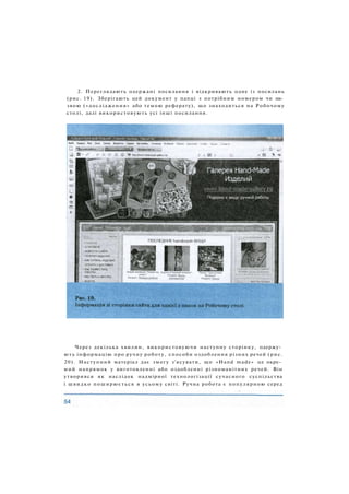 2. Переглядають одержані посилання і відкривають одне із посилань
(рис. 19). Зберігають цей документ у папці з потрібним номером чи на­
звою («дослідження» або темою реферату), що знаходиться на Робочому
столі, далі використовують усі інші посилання.
Через декілька хвилин, використовуючи наступну сторінку, одержу­
ють інформацію про ручну роботу, способи оздоблення різних речей (рис.
20). Наступний матеріал дає змогу з'ясувати, що «Hand made» це окре­
мий напрямок у виготовленні або оздобленні різноманітних речей. Він
утворився як наслідок надмірної технологізації сучасного суспільства
і швидко поширюється в усьому світі. Ручна робота є популярною серед
 
