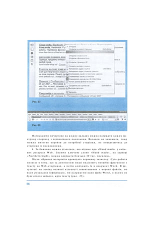 Натискаючи почергово на кожну вкладку можна одержати кожну на­
ступну сторінку з відповідного посилання. Вкладки не зникають, тому
можна миттєво перейти до потрібної сторінки, не повертаючись до
сторінки із посиланнями.
4. За бажання можна дізнатись, що відомо про «Hand made» у світо­
вих ресурсах W e b . Знаючи ключове слово «Hand made», на сервері
«Northern Light» можна одержати близько 30 тис. посилань.
Після зібраних матеріалів проводять первинну зачистку. Суть роботи
полягає в тому, що за допомогою миші виділяють потрібні фрагменти з
тексту на Web-сторінках, а потім копіюють їх в документ W o r d . В ре­
зультаті на заміну великої кількості завантажених з мережі файлів, по
яких розкидана інформація, ми одержуємо один файл Word, в якому не
буде нічого зайвого, крім тексту (рис. 23).
 