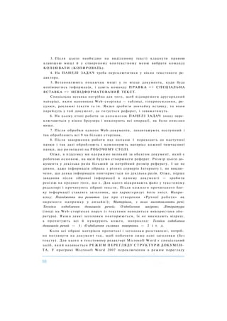 3. Після цього необхідно на виділеному тексті клацнути правою
клавішею миші й у створеному контекстному меню вибрати команду
КОПІЮВАТИ (КОПИРОВАТЬ).
4. На ПАНЕЛІ ЗАДАЧ треба переключитися у вікно текстового ре­
дактора.
5. Встановлюють покажчик миші у те місце документа, куди буде
копіюватись інформація, і дають команду ПРАВКА => СПЕЦІАЛЬНА
ВСТАВКА => НЕВІДФОРМАТОВАНИЙ ТЕКСТ.
Спеціальна вставка потрібна для того, щоб відокремити другорядний
матеріал, яким наповнена Web-сторінка — таблиці, гіперпосилання, ри­
сунки, рекламні тексти та ін. Я к щ о зробити звичайну вставку, то вони
перейдуть у той документ, де готується реферат, і заважатимуть.
6. На цьому етапі роботи за допомогою ПАНЕЛІ ЗАДАЧ знову пере­
ключаються у вікно браузера і виконують всі операції, як було описано
вище.
7. Після обробки одного Web-документа, завантажують наступний і
так обробляють всі 9 чи більше сторінок.
8. Після завершення роботи над папкою 1 переходять до наступної
папки і так далі обробляють і компонують матеріал кожної тимчасової
папки, що розміщені на РОБОЧОМУ СТОЛІ.
Отже, в підсумку ми одержимо великий за обсягом документ, який є
робочою основою, на якій будемо створювати реферат. Розмір цього до­
кумента у декілька разів більший за потрібний розмір реферату. І це не
дивно, адже інформація зібрана з різних серверів Інтернету і, не виклю­
чено, що деяка інформація повторюється по декілька разів. Отже, перше
завдання після зібраної інформації в одному документі — зробити
ревізію на предмет того, що є. Для цього відкривають файл у текстовому
редакторі і прочитують зібрані тексти. Після кожного прочитаного бло­
ку інформації ставлять заголовок, що характеризує його зміст. Напри­
клад: Походження та розвиток (це про створення «Ручної роботи» як
окремого напрямку у дизайні); Матеріали, з яких виготовляють речі;
Техніки оздоблення домашніх речей; Оздоблення шкірою; Література
(іноді на Web-сторінках поруч із текстами наводиться використана літе­
ратура). Я к щ о деякі заголовки повторюються, їх не викидають відразу,
а прочитують всі й нумерують кожен, наприклад: Техніки оздоблення
домашніх речей — 1; Оздоблення скляних поверхонь — 2 і т. д.
Коли всі зібрані матеріали прочитані і заголовки розставлені, потріб­
но поглянути на документ так, щоб побачити лише одні заголовки (без
тексту). Для цього в текстовому редакторі Microsoft W o r d є спеціальний
засіб, який називається Р Е Ж И М ПЕРЕГЛЯДУ СТРУКТУРИ ДОКУМЕН­
ТА. У програмі Microsoft W o r d 2007 переключення в режим перегляду
 