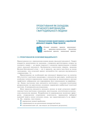 Основні поняття: проект, проектуван­
ня, проектно-технологічна діяльність,
виробничий проект, навчальний проект.
Проектування не є принципово новим видом людської діяльності. Творчі
відкриття винахідника чи науковця, створення архітектурних споруд чи
художніх творів — це прояв творчості і водночас проектування в певній
галузі людської діяльності. Будівництво єгипетських пірамід, зведення
Великої Китайської стіни — це ті проекти, що свого часу були не менш
значущими, ніж сучасний проект автомобіля без двигуна внутрішнього
згоряння (рис. 1).
Проектування як особливий вид діяльності формується на початку
ХХ століття і пов'язане насамперед з діяльністю креслярів, необхідністю
особливо точного перенесення задуму інженера чи винахідника у вигляді
графічного зображення для передавання його виконавцям на виробниц¬
тві. Однак поступово таку діяльність пов'язують з науково-технічними
розрахунками на кресленнях основних параметрів майбутньої технічної
системи, її попереднім дослідженням.
Нині проектна діяльність виходить далеко за межі сучасного вироб¬
ництва і тісно пов'язана з науковою, мистецькою, політичною та суспіль­
ною діяльністю людини. Розроблення й упровадження медичних препа¬
ратів, спорудження спортивних комплексів, проведення виборчої
кампанії мають низку спільних ознак, що характеризують їх як проек¬
ти. Це, зокрема, такі ознаки:
вирішення певної проблеми;
спрямованість на досягнення конкретної мети;
взаємопов'язані дії, що ведуть до кінцевого результату;
 