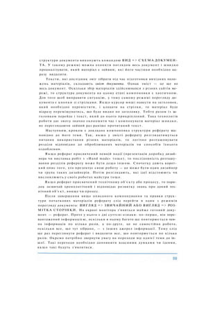 структури документа виконують командою ВИД => С Х Е М А ДОКУМЕН­
ТА. У такому режимі можна охопити поглядом весь документ і швидко
проаналізувати, який матеріал є зайвим, які його частини необхідно од­
разу видалити.
Тексти, які дослідник зміг зібрати під час підготовки вихідних поло­
жень матеріалів, складають зміст документа. Однак зміст — це ще не
весь документ. Оскільки збір матеріалів здійснювався з різних сайтів ме­
режі, то структура документа на цьому етапі компоновки є хаотичною.
Для того щоб виправити ситуацію, у тому самому режимі перегляду до­
кумента є кнопки зі стрілками. Я к щ о курсор миші навести на заголовок,
який необхідно перемістити, і клацати на стрілки, то матеріал буде
відразу переміщуватись, що буде видно по заголовку. Тобто разом із за­
головком перейде і текст, який до нього прикріплений. Така технологія
роботи дає змогу значно економити час і компонувати матеріал швидко,
не переглядаючи зайвий раз раніше прочитаний текст.
Наступним, кроком є докладна компоновка структури реферату від­
повідно до його теми. Так, якщо у змісті реферату розглядатимуться
питання використання різних матеріалів, то логічно розташовувати
розділи відповідно до оброблюваних матеріалів чи способів їхнього
оздоблення.
Я к щ о реферат присвячений певній події (презентація доробку дизай­
нера чи виставка робіт з «Hand made» тощо), то послідовність розташу­
вання розділів реферату може бути дещо іншою. Спочатку дають корот­
кий опис того, хто презентує свою роботу — це може бути один дизайнер
чи група таких дизайнерів. Потім розглядають, які ідеї відстоюють чи
висловлюють у своїх роботах майстри тощо.
Я к щ о реферат присвячений технічному об'єкту або процесу, то поря­
док зазвичай хронологічний і відповідає розвитку знань про даний тех­
нічний об'єкт, явище чи процес.
Після завершення вище описаного компонування та правки струк­
тури початкових матеріалів реферату слід перейти в один з режимів
перегляду документа: ВИГЛЯД => ЗВИЧАЙНИЙ АБО ВИГЛЯД => РОЗ­
МІТКА СТОРІНКИ. На екрані монітора з'явиться майже готовий доку­
мент — реферат. Проте у нього є дві суттєві ознаки: по-перше, він пере­
вантажений інформацією, оскільки в ньому багато ще повторюється пев­
на інформація по кілька разів, а по-друге, це не самостійна робота,
оскільки все, що тут зібрано, — з інших джерел інформації. Тому слід
ще раз переглянути реферат і видалити все, що повторюється по кілька
разів. Окремо потрібно звернути увагу на переходи від однієї теми до ін­
шої. Такі переходи необхідно доповнити власними думками чи ідеями,
якщо такі будуть з'являтися.
 