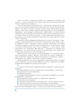 Для остаточного завершення роботи над рефератом складають два
розділи — вступ і висновки, які пишуть лише тоді, коли роботу над зміс­
товим наповненням завершено.
У вступі може бути самостійна тема — актуальність проблеми чи про­
екту. Під актуальністю розуміється значення того, про що написано в ре­
фераті, для науки, техніки, культури, освіти тощо. Я к щ о діяти нестан­
дартно, тему вступу можна зробити різноманітною до змісту реферату.
Наприклад, якщо реферат присвячений «Hand made», то вступ можна
присвятити розповіді про вдосконалення якоїсь речі, що використовуєть­
ся досить часто в домашніх умовах, а таке вдосконалення робить ко­
ристування нею більш комфортним або розв'язує певну проблему побу­
тового характеру.
Заключну частину рефератів оформляють у вигляді висновків. У вис­
новках не варто розглядати ті питання чи положення, яких немає у текс­
ті реферату. Отже, висновки можна швидко підготувати на основі
готового матеріалу, особливо варто звертати увагу на висловлені думки
чи короткі узагальнення, які є у змісті реферату, і з них, власне, може
складатися суть висновків. Ще важливо — висновки не повинні бути
об'ємними, але обов'язково чіткими та лаконічними, без зайвих від­
ступів щодо актуальності теми дослідження.
Обов'язковою структурною частиною реферату є списки використа­
них літературних джерел. Бажано, щоб було два списки літератури —
один відповідав знайденим у бібліотеці книжкам та журналам, інший —
додатковий, для джерел, знайдених у мережі Інтернет.
Треба відзначити, що під час оформлення проектної роботи потрібно
також правильно складати бібліографічний список. Джерелами для фор­
мування бібліографічного списку можуть бути:
L списки обов'язкової та рекомендованої літератури з навчальної дис­
ципліни;
бібліографічні списки в підручниках і монографіях з даної теми;
предметні каталоги бібліотек;
Інтернет-ресурси.
Складаючи бібліографію та списки літератури до реферату чи до про­
ектної роботи, необхідно:
розміщувати списки джерел за алфавітним порядком;
вказувати рік видання;
вказувати місце видання та видавництво, в якому вийшла книга;
зазначати кількість сторінок у даній книзі чи монографії;
І якщо використовуються матеріали Інтернет-ресурсів, то необхідно
вказати їхню електронну адресу, а також дату перегляду Web-pecypcy.
 