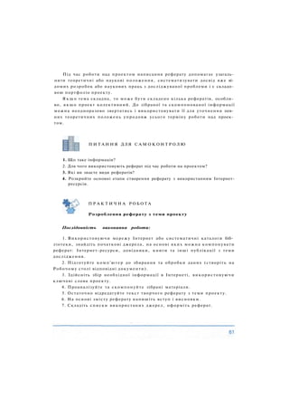 Під час роботи над проектом написання реферату допомагає узагаль­
нити теоретичні або наукові положення, систематизувати досвід вже ві­
домих розробок або наукових праць з досліджуваної проблеми і є складо­
вою портфоліо проекту.
Я к щ о тема складна, то може бути складено кілька рефератів, особли­
во, якщо проект колективний. До зібраної та скомпонованої інформації
можна неодноразово звертатись і використовувати її для уточнення пев­
них теоретичних положень упродовж усього терміну роботи над проек­
том.
П И Т А Н Н Я ДЛЯ С А М О К О Н Т Р О Л Ю
1. Що таке інформація?
2. Для чого використовують реферат під час роботи на проектом?
3. Які ви знаєте види рефератів?
4. Розкрийте основні етапи створення реферату з використанням Інтернет-
ресурсів.
П Р А К Т И Ч Н А Р О Б О Т А
Розроблення реферату з теми проекту
Послідовність виконання роботи:
1. Використовуючи мережу Інтернет або систематичні каталоги біб­
ліотеки, знайдіть початкові джерела, на основі яких можна компонувати
реферат: Інтернет-ресурси, довідники, книги та інші публікації з теми
дослідження.
2. Підготуйте комп'ютер до збирання та обробки даних (створіть на
Робочому столі відповідні документи).
3. Здійсніть збір необхідної інформації в Інтернеті, використовуючи
ключові слова проекту.
4. Проаналізуйте та скомпонуйте зібрані матеріали.
5. Остаточно відредагуйте текст творчого реферату з теми проекту.
6. На основі змісту реферату напишіть вступ і висновки.
7. Складіть списки використаних джерел, оформіть реферат.
 