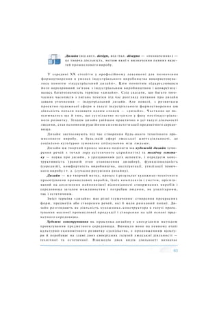 Дизайн (від англ. design, від італ. disegno — «позначення») —
це творча діяльність, метою якої є визначення певних якос­
тей промислового виробу.
У середині XX століття у професійному лексиконі для позначення
формоутворення в умовах індустріального виробництва використовува­
лось поняття «індустріальний дизайн». Цим поняттям підкреслювався
його нерозривний зв'язок з індустріальним виробництвом і конкретизу­
валась багатозначність терміна «дизайн». Слід сказати, що багато того­
часних часописів з питань техніки під час розгляду питання про дизайн
давали уточнення — індустріальний дизайн. Але поволі, з розвитком
проектно-художньої сфери в галузі індустріального формоутворення цю
діяльність почали називати одним словом — «дизайн». Частково це по­
яснювалось ще й тим, що суспільство вступило у фазу постіндустріаль-
ного розвитку. Згодом дизайн увійшов практично в усі галузі діяльності
людини, став основною рушійною силою естетизації предметного середо­
вища.
Дизайн застосовують під час створення будь-якого технічного про­
мислового виробу, в будь-якій сфері людської життєдіяльності, де
соціально-культурно зумовлене спілкування між людьми.
Дизайн як творчий процес можна поділити на художній дизайн (ство­
рення речей з точки зору естетичного сприйняття) та технічну естети­
ку — наука про дизайн, з урахуванням усіх аспектів, і передусім конс­
труктивність (ранній етап становлення дизайну), функціональність
(середній), комфортність виробництва, експлуатації, утилізації техніч­
ного виробу і т. д. (сучасне розуміння дизайну).
Дизайн — це творчий метод, процес і результат художньо-технічного
проектування промислових виробів, їхніх комплексів і систем, орієнто­
ваний на досягнення найповнішої відповідності створюваних виробів і
середовища загалом можливостям і потребам людини, як утилітарним,
так і естетичним.
Зміст терміна «дизайн» має різні тлумачення: створення прекрасних
форм, предметів або створення речей, які б мали ринковий попит. Ди­
зайн розглядають як діяльність художника-конструктора в галузі проек­
тування масової промислової продукції і створення на цій основі пред­
метного середовища.
Художнє конструювання як практика дизайну є своєрідним методом
проектування предметного середовища. Виникло воно на певному етапі
культурно-економічного розвитку суспільства, є продовженням культу­
ри й перебуває на зламі двох своєрідних галузей людської діяльності —
технічної та естетичної. Взаємодія двох видів діяльності визначає
 